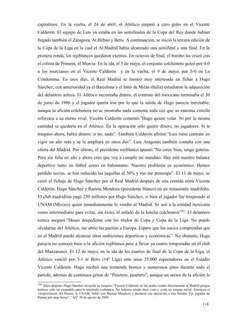 capitalinos. En la vuelta, el 24 de abril, el Atlético empató a cero goles en el Vicente
Calderón. El equipo de Luis ya estaba en las semifinales de la Copa del Rey donde habían
llegado también el Zaragoza, At.Bilbao y Betis. A continuación, se inició la tercera edición de
la Copa de la Liga en la cual el At.Madrid había alcanzado una semifinal y una final. En la
primera ronda, los rojiblancos quedaron exentos. En octavos de final, el bombo les cruzó con
el colista de Primera, el Murcia. En la ida, el 5 de mayo, el conjunto colchonero goleó por 4-0
a los murcianos en el Vicente Calderón                    y en la vuelta, el 9 de mayo, por 5-0 en La
Condomina. En esos días, el Real Madrid se mostró muy interesado en fichar a Hugo
Sánchez; con anterioridad ya el Barcelona y el Inter de Milán (Italia) estudiaron la adquisición
del delantero azteca. El Atlético necesitaba dinero, el contrato del mexicano terminaba el 30
de junio de 1986 y el jugador quería irse por lo que la salida de Hugo parecía inevitable;
aunque la afición colchonera no se mostraba nada contenta toda vez que su máxima estrella
reforzara a su eterno rival. Vicente Calderón comentó:”Hugo quiere volar. Ni por la misma
cantidad se quedaría en el Atlético. En la operación sólo quiero dinero, no jugadores. Si le
traspaso ahora, habrá dinero; si no, nada”. También Calderón afirmó:”Luis tiene contrato en
vigor un año más y se le ampliará en otros dos”. Luis Aragonés también contaba con una
oferta del Madrid. Por último, el presidente rojiblanco apuntó:”No estoy bien, tengo goteras.
Pero me falta un año y ahora creo que voy a cumplir mi mandato. Hay está nuestro balance
deportivo tanto en fútbol como en balonmano. Nuestro problema es económico. Hemos
perdido socios, se han reducido las taquillas al 50% y eso me preocupa”. El 11 de mayo, se
cerró el fichaje de Hugo Sánchez por el Real Madrid después de una comida entre Vicente
Calderón, Hugo Sánchez y Ramón Mendoza (presidente blanco) en un restaurante madrileño.
El club madridista pagó 250 millones por Hugo Sánchez, si bien el jugador fue traspasado al
UNAM (México) quien inmediatamente lo vendió al Madrid. Se usó a la entidad mexicana
como intermediario para evitar, sin éxito, el enfado de la hincha colchonera3203. El delantero
azteca aseguró:”Deseo despedirme con los títulos de Copa y Copa de la Liga. No puedo
olvidarme del Atlético, me abrió las puertas a Europa. Espero que los socios comprendan que
en el Madrid puedo alcanzar otras ambiciones deportivas y económicas”. No obstante, Hugo
parecía no conocer bien a la afición rojiblanca pese a llevar ya cuatro temporadas en el club
del Manzanares. El 12 de mayo, en la ida de los cuartos de final de la Copa de la Liga, el
Atlético venció por 3-1 al Betis (14º Liga) ante unos 25.000 espectadores en el Estadio
Vicente Calderón. Hugo recibió una tremenda bronca y numerosos pitos durante todo el
partido, además de continuos gritos de “Pesetero, pesetero”, aunque un sector de la afición le
3203
    Años después, Hugo Sánchez recuerda su traspaso:”Vicente Calderón no me podía vender directamente al Madrid porque
hubiese sido un escándalo para la hinchada rojiblanca. No hubiera estado bien visto y evitó un trauma social. Entonces el
vicepresidente del Pumas, la UNAM, habló con Ramón Mendoza y pactaron esa operación a tres bandas. Fui jugador de
Pumas por unas horas”. “AS” 30 de agosto de 2004

                                                                                                                   118
                                                                                                                   5
 