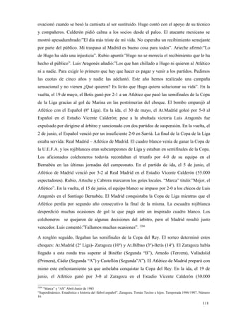 ovacionó cuando se besó la camiseta al ser sustituido. Hugo contó con el apoyo de su técnico
y compañeros. Calderón pidió calma a los socios desde el palco. El atacante mexicano se
mostró apesadumbrado:”El día más triste de mi vida. No esperaba un recibimiento semejante
por parte del público. Mi traspaso al Madrid es bueno cosa para todos”. Arteche afirmó:”Lo
de Hugo ha sido una injusticia”. Rubio apuntó:”Hugo no se merecía el recibimiento que le ha
hecho el público”. Luis Aragonés añadió:”Los que han chillado a Hugo ni quieren al Atlético
ni a nadie. Para exigir lo primero que hay que hacer es pagar y venir a los partidos. Pedimos
las cuotas de cinco años y nadie las adelantó. Este año hemos realizado una campaña
sensacional y no vienen ¿Qué quieren? Es lícito que Hugo quiera solucionar su vida”. En la
vuelta, el 19 de mayo, el Betis ganó por 2-1 a un Atlético que pasó las semifinales de la Copa
de la Liga gracias al gol de Marina en las postrimerías del choque. El bombo emparejó al
Atlético con el Español (8º Liga). En la ida, el 30 de mayo, el At.Madrid goleó por 5-0 al
Español en el Estadio Vicente Calderón; pese a la abultada victoria Luis Aragonés fue
expulsado por dirigirse al árbitro y sancionado con dos partidos de suspensión. En la vuelta, el
2 de junio, el Español venció por un insuficiente 2-0 en Sarriá. La final de la Copa de la Liga
estaba servida: Real Madrid – Atlético de Madrid. El cuadro blanco venía de ganar la Copa de
la U.E.F.A. y los rojiblancos eran subcampeones de Liga y estaban en semifinales de la Copa.
Los aficionados colchoneros todavía recordaban el triunfo por 4-0 de su equipo en el
Bernabéu en las últimas jornadas del campeonato. En el partido de ida, el 5 de junio, el
Atlético de Madrid venció por 3-2 al Real Madrid en el Estadio Vicente Calderón (55.000
espectadores). Rubio, Arteche y Cabrera marcaron los goles locales. “Marca” tituló:”Mejor, el
Atlético”. En la vuelta, el 15 de junio, el equipo blanco se impuso por 2-0 a los chicos de Luis
Aragonés en el Santiago Bernabéu. El Madrid conquistaba la Copa de Liga mientras que el
Atlético perdía por segundo año consecutivo la final de la misma. La escuadra rojiblanca
desperdició muchas ocasiones de gol lo que pagó ante un inspirado cuadro blanco. Los
colchoneros se quejaron de algunas decisiones del árbitro, pero el Madrid resultó justo
vencedor. Luis comentó:”Fallamos muchas ocasiones”. 3204

A renglón seguido, llegaban las semifinales de la Copa del Rey. El sorteo determinó estos
choques: At.Madrid (2º Liga)- Zaragoza (10º) y At.Bilbao (3º)-Betis (14º). El Zaragoza había
llegado a esta ronda tras superar al Binéfar (Segunda “B”), Arnedo (Tercera), Valladolid
(Primera), Cádiz (Segunda “A”) y Castellón (Segunda”A”). El Atlético de Madrid preparó con
mimo este enfrentamiento ya que anhelaba conquistar la Copa del Rey. En la ida, el 19 de
junio, el Atlético ganó por 3-0 al Zaragoza en el Estadio Vicente Calderón (30.000

3204
   “Marca” y “AS” Abril-Junio de 1985
“Superdinámico. Estadística e historia del fútbol español”. Zaragoza. Tomás Tocino e hijos. Temporada 1986/1987. Número
16

                                                                                                                  118
                                                                                                                  6
 