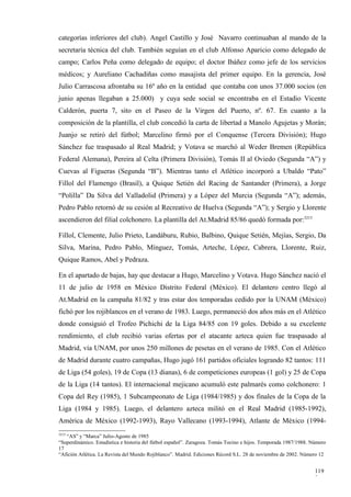 categorías inferiores del club). Angel Castillo y José Navarro continuaban al mando de la
secretaría técnica del club. También seguían en el club Alfonso Aparicio como delegado de
campo; Carlos Peña como delegado de equipo; el doctor Ibáñez como jefe de los servicios
médicos; y Aureliano Cachadiñas como masajista del primer equipo. En la gerencia, José
Julio Carrascosa afrontaba su 16º año en la entidad que contaba con unos 37.000 socios (en
junio apenas llegaban a 25.000) y cuya sede social se encontraba en el Estadio Vicente
Calderón, puerta 7, sito en el Paseo de la Virgen del Puerto, nº. 67. En cuanto a la
composición de la plantilla, el club concedió la carta de libertad a Manolo Agujetas y Morán;
Juanjo se retiró del fútbol; Marcelino firmó por el Conquense (Tercera División); Hugo
Sánchez fue traspasado al Real Madrid; y Votava se marchó al Weder Bremen (República
Federal Alemana), Pereira al Celta (Primera División), Tomás II al Oviedo (Segunda “A”) y
Cuevas al Figueras (Segunda “B”). Mientras tanto el Atlético incorporó a Ubaldo “Pato”
Fillol del Flamengo (Brasil), a Quique Setién del Racing de Santander (Primera), a Jorge
“Polilla” Da Silva del Valladolid (Primera) y a López del Murcia (Segunda “A”); además,
Pedro Pablo retornó de su cesión al Recreativo de Huelva (Segunda “A”); y Sergio y Llorente
ascendieron del filial colchonero. La plantilla del At.Madrid 85/86 quedó formada por:3215

Fillol, Clemente, Julio Prieto, Landáburu, Rubio, Balbino, Quique Setién, Mejías, Sergio, Da
Silva, Marina, Pedro Pablo, Mínguez, Tomás, Arteche, López, Cabrera, Llorente, Ruiz,
Quique Ramos, Abel y Pedraza.

En el apartado de bajas, hay que destacar a Hugo, Marcelino y Votava. Hugo Sánchez nació el
11 de julio de 1958 en México Distrito Federal (México). El delantero centro llegó al
At.Madrid en la campaña 81/82 y tras estar dos temporadas cedido por la UNAM (México)
fichó por los rojiblancos en el verano de 1983. Luego, permaneció dos años más en el Atlético
donde consiguió el Trofeo Pichichi de la Liga 84/85 con 19 goles. Debido a su excelente
rendimiento, el club recibió varias ofertas por el atacante azteca quien fue traspasado al
Madrid, vía UNAM, por unos 250 millones de pesetas en el verano de 1985. Con el Atlético
de Madrid durante cuatro campañas, Hugo jugó 161 partidos oficiales logrando 82 tantos: 111
de Liga (54 goles), 19 de Copa (13 dianas), 6 de competiciones europeas (1 gol) y 25 de Copa
de la Liga (14 tantos). El internacional mejicano acumuló este palmarés como colchonero: 1
Copa del Rey (1985), 1 Subcampeonato de Liga (1984/1985) y dos finales de la Copa de la
Liga (1984 y 1985). Luego, el delantero azteca militó en el Real Madrid (1985-1992),
América de México (1992-1993), Rayo Vallecano (1993-1994), Atlante de México (1994-
3215
   “AS” y “Marca” Julio-Agosto de 1985
“Superdinámico. Estadística e historia del fútbol español”. Zaragoza. Tomás Tocino e hijos. Temporada 1987/1988. Número
17
“Afición Atlética. La Revista del Mundo Rojiblanco”. Madrid. Ediciones Récord S.L. 28 de noviembre de 2002. Número 12


                                                                                                                  119
                                                                                                                  3
 