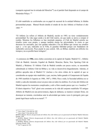 (campeón regional tras la retirada del Moncloa182) en el partido final disputado en el campo de
Menéndez Pelayo. 183



El club madrileño se conformaba con su papel de sucursal de la entidad bilbaína; le faltaba
personalidad propia. Manuel Rosón detalla el estado de los dos Athletic al finalizar el año
1905: 184



“El Athletic [se refiere al Athletic de Madrid], nacido en 1903, no tiene verdaderamente
personalidad. Su vida sigue unida a la del Club matriz, sin que nadie se atreva a romper el
cordón. Mientras los bilbaínos se han mostrado pujantes, el Club de Madrid asimila sus
triunfos como cosa propia, y aunque también encaja las adversidades, lo cierto es que
decrecen los asociados, que casi quedan reducidos a los de Bilbao que cursan sus estudios
aquí y a los que, radicados en la Villa, le guardan fidelidad porque son fundadores de
inalterable convicción. Poco puede la casa central. Allí, en Bilbao, también son difíciles los
tiempos y no es posible hacer milagros”.



 A comienzos de 1906, estos clubes coexistían en la capital de España: Madrid F.C.; Athletic
Club de Madrid; Amicale; Español de Madrid; Moncloa; Iberia; New Sporting Club de
Madrid; y Moderno. El Athletic Club de Madrid contaba con pocos socios, se encontraba
subordinado al Athletic Club de Bilbao y su vida se desenvolvía lánguidamente. Además, el
público apoyaba más al Madrid F.C (incluso a los otros clubes de la capital) al que se
consideraba un equipo más madrileño y que, encima, había ganado el Campeonato de España
de 1905 (también lo lograría en 1906, 1907 y 1908). Pese a todo, la Sociedad athlética no se
rindió y cada año intentaba crecer un poco más en todos los ámbitos. Es el sino del Atlético de
Madrid superar los momentos complicados y salir a flote cuando parece que va a hundirse.185
El diario deportivo ”Gol” glosó esta constante en la vida del conjunto madrileño:“El antiguo
Athletic de Madrid con una perseverancia, digna de alabanza, se mantuvo siempre firme, sin
desmayar un instante, creciéndose ante la adversidad que tantas veces le persiguió, pero que
jamás logró hacer mella en su moral”. 186




182
    “Arte y Sport” 10 de abril de 1905
183
    “Arte y Sport” 30 de abril de 1905
ROSON, Manuel: Historia desapasionada del Athletic (hoy club Atlético) por un apasionado del Madrid. Madrid. Ediciones
Permán. 1948
184
    ROSON, Manuel: Historia desapasionada del Athletic (hoy club Atlético) por un apasionado del Madrid. Madrid.
Ediciones Permán. 1948
185
    ROSON, Manuel: Historia desapasionada del Athletic (hoy club Atlético) por un apasionado del Madrid. Madrid.
Ediciones Permán. 1948
186
    “Gol” 8 agosto de 1941

                                                                                                                 120
 