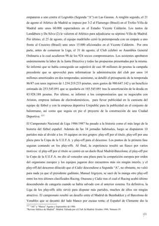 empataron a uno contra el Logroñés (Segunda “A”) en Las Gaunas. A renglón seguido, el 21
de agosto el Atlético de Madrid se impuso por 3-2 al Flamengo (Brasil) en el Trofeo Villa de
Madrid ante unos 60.000 espectadores en el Estadio Vicente Calderón. Los tantos de
Landáburu y Da Silva (2) le valieron al Atlético para adjudicarse su séptimo Villa de Madrid.
Por último, el 25 de agosto, el equipo madrileño cerró la pretemporada con un empate a uno
frente al Cruzeiro (Brasil) ante unos 15.000 aficionados en el Vicente Calderón. Por otra
parte, antes de comenzar la Liga, el 31 de agosto, el Club celebró su Asamblea General
Ordinaria a la cual acudieron 98 de los 924 socios compromisarios. Los asistentes aprobaron
unánimemente la labor de la Junta Directiva y todas las propuestas presentadas por la misma.
Se informó que se había conseguido un superávit de casi 48 millones de pesetas la campaña
precedente que se aprovechó para informatizar la administración del club por unos 14
millones amortizados en dos temporadas; asimismo, se detalló el presupuesto de la temporada
86/87 con unos ingresos de 1.234.219.233 pesetas, unos gastos de 980.647.142 y un beneficio
estimado de 253.545.091 que se quedaría en 165.545.091 tras la amortización de la deuda en
83.928.188 pesetas. Por último, se informó a los compromisarios que se negociaba con
Ariston, empresa italiana de electrodomésticos, para llevar publicidad en la camiseta del
equipo de fútbol y con la empresa deportiva Unipublic para la publicidad en el conjunto de
balonmano, así como que seguía en pie el proyecto de la construcción de una Ciudad
Deportiva. 3257

El Campeonato Nacional de Liga 1986/1987 ha pasado a la historia como el más largo de la
historia del fútbol español. Además de las 34 jornadas habituales, luego se disputaron 10
partidos más al dividir a los 18 equipos en tres grupos: play-off por el título, play-off por una
plaza para la Copa de la U.E.F.A. y play-off para el descenso. Los puntos de la primera fase
seguían contando en los play-offs. Al final, la experiencia resultó un fiasco por varios
motivos: el play-off por el título se centró en un duelo Real Madrid-Barcelona; el play-off por
la Copa de la U.E.F.A. no dio al vencedor una plaza para la competición europea por orden
del organismo europeo y los equipos jugaron diez encuentros más sin ningún interés; y el
play-off del descenso dilucidó que el Cádiz descendiese a Segunda “A”, no obstante, no valió
para nada ya que el presidente gaditano, Manuel Irigoyen, se sacó de la manga otro play-off
entre los tres últimos clasificados Racing, Osasuna y Cádiz tras el cual el Racing acabó último
descendiendo de categoría cuando se había salvado con el anterior sistema. En definitiva, la
Liga de los play-offs sólo sirvió para disputar más partidos, muchos de ellos sin ningún
atractivo. El campeonato resultó un desafío entre el Madrid de Beenhakker y el Barcelona de
Venables que se decantó del lado blanco por escasa renta; el Español de Clemente dio la
3257
   “AS” y “Marca” Agosto y Septiembre de 1986
“Revista Atlético de Madrid”. Madrid. Editada por el Club At.Madrid. Octubre 1986. Número 10

                                                                                               121
                                                                                               7
 