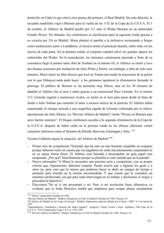 domicilio en Cádiz lo que situó a tres puntos del primero, el Real Madrid. Sin más dilación, la
escuadra madrileña viajó a Bremen para la vuelta de los 1/32 de la Copa de la U.E.F.A. El 1
de octubre, el Atlético de Madrid perdió por 2-1 ante el Weder Bremen en un abarrotado
Estadio Weser. No obstante, los colchoneros se clasificaron para la siguiente ronda gracias a
su victoria por 2-0 en Madrid. Miera planteó el partido a la defensiva incrustando a Sergio
como mediocentro junto a Landáburu; el técnico temía el potencial alemán, sobre todo, en los
inicios de cada parte. En la primera mitad, el conjunto español salvó sin grandes apuros las
embestidas del Weder. En la reanudación, los alemanes continuaron atacando y fruto de su
constancia llegó el primer tanto obra de Neubart en el minuto 65; el Atlético se estiró y tuvo
dos buenas ocasiones por mediación de Julio Prieto y Setién; sin embargo, a falta de sólo siete
minutos, Meier lanzó un libre directo que tocó en Tomás desviando la trayectoria de la pelota
con lo que Elduayen nada pudo hacer y los germanos igualaron la eliminatoria forzando la
prórroga. El público de Bremen se las prometía muy felices, mas en los 30 minutos de
añadido el Atlético fue el amo y señor gracias a un sensacional Paco Llorente. En el minuto
113, Llorente regateó a numerosos rivales, se metió en el área para pasar desde la línea de
fondo a Julio Salinas que remachó el tanto a escasos metros de la portería. El Atlético había
sentenciado el choque merced a una magnífica jugada de Llorente culminada por el clásico
oportunismo de Julio Salinas. La “Revista Atlético de Madrid” rotuló:”Proeza en Bremen ante
unos fuertes teutones”. El bloque colchonero accedía a la segunda eliminatoria de la Copa de
la U.E.F.A. después de haber caído en la primera ronda en las últimas ediciones contra
conjuntos inferiores como el Dynamo de Dresde, Boavista, Groningen y Sion. 3259

Vicente Calderón repasó la situación del Atlético de Madrid:3260

-      Primer mes de competición:”Entiendo que ha sido un mes bastante aceptable en conjunto
       porque debemos tener en cuenta que los jugadores no están aún plenamente conjuntados ni
       en su mejor forma física. El Atlético está llamado a desempeñar un gran papel esta
       temporada. ¿Por qué? Sencillamente porque su plantilla es más nutrida que en la pasada”.
-      Nuevo entrenador:”A Miera le encuentro una persona seria y competente, con su propio
       criterio que, lógicamente, debemos respetar. Puede ocurrir que a algunos les guste y a
       otros no, pero creo que lo menos que podemos hacer es darle un margen de tiempo y
       animarle para triunfar en la misión encomendada. Y que conste que le considero un
       auténtico profesional, sin que para nada intervengan en su trabajo y decisiones el origen y
       procedencia deportiva”.
-      Elecciones:”No sé si me presentaré o no. Pero si mi resolución fuera afirmativa, es
       evidente que la Junta Directiva tendrá que ampliarse para ocupar plazas actualmente
3259
     “Marca” Septiembre-Octubre de 1986
“Revista Atlético de Madrid”. Madrid. Editada por el Club At.Madrid. Octubre de 1986. Número 10
“El Atlético de Madrid en las Copas de Europa”. Madrid. Suplemento especial editado por el diario “ABC” el 3 de marzo de
1997
“Superdinámico. Estadística e historia del fútbol español”. Zaragoza. Tomás Tocino e hijos. Apéndice 19B Copa de la
U.E.F.A. XVI Campeonatos Copa U.E.F.A. 1972-1987
3260
     “Revista Atlético de Madrid”. Madrid. Editada por el Club At.Madrid. Octubre de 1986. Número 10


                                                                                                                   121
                                                                                                                   9
 