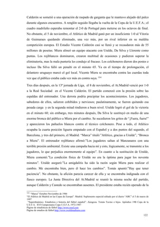 Calderón se sometió a una operación de raspado de garganta que le mantuvo alejado del palco
durante algunos encuentros. A renglón seguido llegaba la vuelta de la Copa de la U.E.F.A.; el
cuadro madrileño esperaba remontar el 2-0 de Portugal para meterse en los octavos de final.
No obstante, el 5 de noviembre, el Atlético de Madrid ganó por un insuficiente 1-0 al Vitoria
de Guimaraes quedando eliminado, una vez más, por un rival inferior en su maldita
competición europea. El Estadio Vicente Calderón casi se llenó y se recaudaron más de 55
millones de pesetas. Miera alineó un equipo atacante con Uralde, Da Silva y Llorente como
puntas. Los rojiblancos dominaron, crearon multitud de ocasiones y pudieron superar la
eliminatoria, mas la mala puntería les condujo al fracaso. Los colchoneros dieron dos postes e
incluso Da Silva falló un penalti en el minuto 65. Ya en el tiempo de prolongación, el
delantero uruguayo marcó el gol local. Vicente Miera se encontraba contra las cuerdas toda
vez que el público estaba cada vez más en contra suya. 3261

Tres días después, en la 13ª jornada de Liga, el 8 de noviembre, el At.Madrid venció por 1-0
a la Real Sociedad en el Vicente Calderón. El partido comenzó con la presión sobre las
espaldas del entrenador. Una derrota podría precipitar los acontecimientos. Los jugadores,
sabedores de ellos, salieron cohibidos y nerviosos; paulatinamente, se fueron quitando esa
pesada carga y en la segunda mitad rindieron a buen nivel. Uralde logró el gol de la victoria
en el minuto 60; sin embargo, tres minutos después, Da Silva le sustituyó en medio de una
enorme bronca del público a Miera por el cambio. Se sucedieron los gritos de “¡Fuera, fuera!”
y aparecieron los pañuelos blancos contra el técnico colchonero. Pese a todo, el Atlético
ocupaba la cuarta posición liguera empatado con el Español y a dos puntos del segundo, el
Barcelona, y tres del primero, el Madrid. “Marca” tituló:”Atlético, gracias a Uralde”, “Bronca
a Miera”. El entrenador rojiblanco afirmó:”Los jugadores saltan al Manzanares con una
terrible presión ambiental. Existe una campaña hacia mí y esto, lógicamente, se transmite a los
jugadores, lo que perjudica enormemente al equipo”. En cuanto a la sustitución de Uralde,
Miera comentó.”La condición física de Uralde no era la óptima para jugar los noventa
minutos”. Uralde aseguró:”La amigdalitis ha sido la razón según Miera para realizar el
cambio. Me encontraba bien, pero él hace los cambios”. Tomás apuntó:”Hay que tener
paciencia”. No obstante, la afición parecía carecer de ella y se encontraba indignada con el
fiasco europeo. La Junta Directiva del At.Madrid se reunió la misma noche del partido,
aunque Calderón y Castedo se encontraban ausentes. El presidente estaba recién operado de la

3261
    “Marca” Octubre-Noviembre de 1986
“El Atlético de Madrid en las Copas de Europa”. Madrid. Suplemento especial editado por el diario “ABC” el 3 de marzo de
1997
 “Superdinámico. Estadística e historia del fútbol español”. Zaragoza. Tomás Tocino e hijos. Apéndice 19B Copa de la
U.E.F.A. XVI Campeonatos Copa U.E.F.A. 1972-1987
Página de estadísticas de fútbol http://www.rsssf.com
Página de estadios de fútbol http://www.worldstadiums.com

                                                                                                                   122
                                                                                                                   1
 
