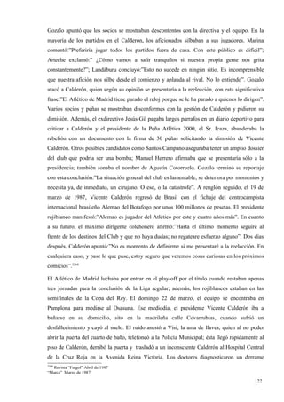 Gozalo apuntó que los socios se mostraban descontentos con la directiva y el equipo. En la
mayoría de los partidos en el Calderón, los aficionados silbaban a sus jugadores. Marina
comentó:”Preferiría jugar todos los partidos fuera de casa. Con este público es difícil”;
Arteche exclamó:” ¿Cómo vamos a salir tranquilos si nuestra propia gente nos grita
constantemente?”; Landáburu concluyó:”Esto no sucede en ningún sitio. Es incomprensible
que nuestra afición nos silbe desde el comienzo y aplauda al rival. No lo entiendo”. Gozalo
atacó a Calderón, quien según su opinión se presentaría a la reelección, con esta significativa
frase:”El Atlético de Madrid tiene parado el reloj porque se le ha parado a quienes lo dirigen”.
Varios socios y peñas se mostraban disconformes con la gestión de Calderón y pidieron su
dimisión. Además, el exdirectivo Jesús Gil pagaba largos párrafos en un diario deportivo para
criticar a Calderón y el presidente de la Peña Atlética 2000, el Sr. Icaza, abanderaba la
rebelión con un documento con la firma de 30 peñas solicitando la dimisión de Vicente
Calderón. Otros posibles candidatos como Santos Campano aseguraba tener un amplio dossier
del club que podría ser una bomba; Manuel Herrero afirmaba que se presentaría sólo a la
presidencia; también sonaba el nombre de Agustín Cotorruelo. Gozalo terminó su reportaje
con esta conclusión:”La situación general del club es lamentable, se deteriora por momentos y
necesita ya, de inmediato, un cirujano. O eso, o la catástrofe”. A renglón seguido, el 19 de
marzo de 1987, Vicente Calderón regresó de Brasil con el fichaje del centrocampista
internacional brasileño Alemao del Botafogo por unos 100 millones de pesetas. El presidente
rojiblanco manifestó:”Alemao es jugador del Atlético por este y cuatro años más”. En cuanto
a su futuro, el máximo dirigente colchonero afirmó:”Hasta el último momento seguiré al
frente de los destinos del Club y que no haya dudas; no regateare esfuerzo alguno”. Dos días
después, Calderón apuntó:”No es momento de definirme si me presentaré a la reelección. En
cualquiera caso, y pase lo que pase, estoy seguro que veremos cosas curiosas en los próximos
comicios”.3268

El Atlético de Madrid luchaba por entrar en el play-off por el título cuando restaban apenas
tres jornadas para la conclusión de la Liga regular; además, los rojiblancos estaban en las
semifinales de la Copa del Rey. El domingo 22 de marzo, el equipo se encontraba en
Pamplona para medirse al Osasuna. Ese mediodía, el presidente Vicente Calderón iba a
bañarse en su domicilio, sito en la madrileña calle Covarrubias, cuando sufrió un
desfallecimiento y cayó al suelo. El ruido asustó a Visi, la ama de llaves, quien al no poder
abrir la puerta del cuarto de baño, telefoneó a la Policía Municipal; ésta llegó rápidamente al
piso de Calderón, derribó la puerta y trasladó a un inconsciente Calderón al Hospital Central
de la Cruz Roja en la Avenida Reina Victoria. Los doctores diagnosticaron un derrame
3268
  Revista “Futgol” Abril de 1987
“Marca” Marzo de 1987

                                                                                           122
                                                                                           8
 
