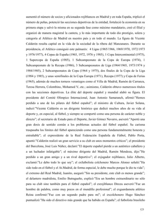 aumentó el número de socios y aficionados rojiblancos en Madrid y en toda España, triplicó el
número de peñas, potenció las secciones deportivas de la entidad, fortaleció la economía en su
primera etapa y salvó la misma en su segunda fase como máximo mandatario, creó el filial y
organizó de manera magistral la cantera, y lo más importante de todo dio prestigio, solera y
categoría al Atlético de Madrid en nuestro país y en todo el mundo. La figura de Vicente
Calderón resulta capital en la vida de la sociedad de la ribera del Manzanares. Durante su
presidencia, el Atlético consiguió este palmarés: 4 Ligas (1965/1966, 1969/1970, 1972/1973
y 1976/1977), 4 Copas de España (1965, 1972, 1976 y 1985), 1 Copa Intercontinental (1975),
1 Supercopa de España (1985), 1 Subcampeonato de la Copa de Europa (1974), 1
Subcampeonato de la Recopa (1986), 3 Subcampeonatos de Liga (1964/1965, 1973/1974 y
1984/1985), 2 Subcampeonatos de Copa (1964 y 1975), dos finales de la Copa de la Liga
(1984 y 1985), y unas semifinales de la Copa Europa (1971), Recopa (1977) y Copa de Ferias
(1965), además de muchos torneos veraniegos como el Villa de Madrid, Ramón de Carranza,
Teresa Herrera, Colombino, Mohamed V, etc.; asimismo, Calderón obtuvo numerosos títulos
con las secciones deportivas. La élite del deporte español y mundial alabó su figura. El
presidente del Comité Olímpico Internacional, Juan Antonio Samaranch, afirmó:”Hemos
perdido a uno de los pilares del fútbol español”; el ministro de Cultura, Javier Solana,
indicó:”Vicente Calderón es un dirigente histórico que dedicó muchos años de su vida al
deporte y, en especial, al fútbol, y siempre se comportó como una persona de carácter noble y
directo”; el secretario de Estado para el Deporte, Javier Gómez Navarro, aseveró:”Aportó una
gran dosis de sentido común a los problemas actuales del fútbol español. Su carisma
traspasaba los límites del fútbol apareciendo como una persona fundamentalmente honesta y
entrañable”; el expresidente de la Real Federación Española de Fútbol, Pablo Porta,
apuntó:”Calderón realizó un gran servicio a su club en unos momentos críticos”; el presidente
del Barcelona, José Luis Núñez, declaró:”El deporte español pierde a un auténtico caballero y
a un luchador infatigable”; el máximo dirigente del Madrid, Ramón Mendoza, dijo:”He
perdido a un gran amigo y a un rival deportivo”; el exjugador rojiblanco, Julio Alberto,
exclamó:”Le debo todo lo que soy”; el exfutbolista colchonero Marcos Alonso señaló:”Ha
sido todo en el fútbol y el At.Madrid, de forma especial, le debe mucho porque le dio tu vida”;
el extremo del Real Madrid, Juanito, aseguró:”Sin su presidente, este club es menos grande”;
el delantero madridista, Emilio Butragueño, explicó:”Era un hombre extraordinario no sólo
para su club sino también para el fútbol español”; el exrojiblanco Dirceu aseveró:”Fue un
hombre de palabra, como muy pocos en el mundillo profesional”; el exguardameta atlético
Reina confirmó:”Fue con un segundo padre para mí”; el excolchonero Hugo Sánchez
puntualizó:”Ha sido el directivo más grande que ha habido en España”; el futbolista brasileño

                                                                                           123
                                                                                           1
 