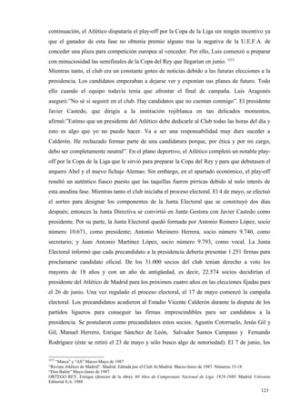 continuación, el Atlético disputaría el play-off por la Copa de la Liga sin ningún incentivo ya
que el ganador de esta fase no obtenía premio alguno tras la negativa de la U.E.F.A. de
conceder una plaza para competición europea al vencedor. Por ello, Luis comenzó a preparar
con minuciosidad las semifinales de la Copa del Rey que llegarían en junio. 3273
Mientras tanto, el club era un constante goteo de noticias debido a las futuras elecciones a la
presidencia. Los candidatos empezaban a dejarse ver y exponían sus planes de futuro. Todo
ello cuando el equipo todavía tenía que afrontar el final de campaña. Luis Aragonés
aseguró:”No sé si seguiré en el club. Hay candidatos que no cuentan conmigo”. El presidente
Javier Castedo, que dirigía a la institución rojiblanca en tan delicados momentos,
afirmó:”Estimo que un presidente del Atlético debe dedicarle al Club todas las horas del día y
esto es algo que yo no puedo hacer. Va a ser una responsabilidad muy dura suceder a
Calderón. He rechazado formar parte de una candidatura porque, por ética y por mi cargo,
debo ser completamente neutral”. En el plano deportivo, el Atlético completó un notable play-
off por la Copa de la Liga que le sirvió para preparar la Copa del Rey y para que debutasen el
arquero Abel y el nuevo fichaje Alemao. Sin embargo, en el apartado económico, el play-off
resultó un auténtico fiasco puesto que las taquillas fueron pírricas debido al nulo interés de
esta anodina fase. Mientras tanto el club iniciaba el proceso electoral. El 4 de mayo, se efectuó
el sorteo para designar los componentes de la Junta Electoral que se constituyó dos días
después; entonces la Junta Directiva se convirtió en Junta Gestora con Javier Castedo como
presidente. Por su parte, la Junta Electoral quedó formada por Antonio Romero López, socio
número 10.671, como presidente; Antonio Merinero Herrera, socio número 9.740, como
secretario; y Juan Antonio Martínez López, socio número 9.793, como vocal. La Junta
Electoral informó que cada precandidato a la presidencia debería presentar 1.251 firmas para
proclamarse candidato oficial. De los 31.000 socios del club tenían derecho a voto los
mayores de 18 años y con un año de antigüedad, es decir, 22.574 socios decidirían el
presidente del Atlético de Madrid para los próximos cuatro años en las elecciones fijadas para
el 26 de junio. Una vez regulado el proceso electoral, el 17 de mayo comenzó la campaña
electoral. Los precandidatos acudieron al Estadio Vicente Calderón durante la disputa de los
partidos ligueros para conseguir las firmas imprescindibles para ser candidatos a la
presidencia. Se postularon como precandidatos estos socios: Agustín Cotorruelo, Jesús Gil y
Gil, Manuel Herrero, Enrique Sánchez de León, Salvador Santos Campano y Fernando
Rodríguez (éste se retiró el 23 de mayo y sólo busco algo de notoriedad). El 7 de junio, los

3273
   “Marca” y “AS” Marzo-Mayo de 1987
“Revista Atlético de Madrid”. Madrid. Editada por el Club At.Madrid. Marzo-Junio de 1987. Números 15-18.
“Don Balón” Mayo-Junio de 1987
ORTEGO REY, Enrique (director de la obra): 60 Años de Campeonato Nacional de Liga, 1928-1988. Madrid. Universo
Editorial S.A. 1988

                                                                                                         123
                                                                                                         4
 