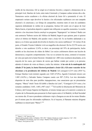 rumbo de las elecciones. Gil se erigió en el máximo favorito y empezó a distanciarse de su
principal rival, Sánchez de León; entre tanto Cotorruelo y Campano cedían terreno día a día.
Numerosos socios acudieron a la oficina electoral de Jesús Gil a prometerle el voto. El
empresario soriano supo devolver la ilusión a los aficionados rojiblancos con una campaña
electoral a la americana y un fichaje de campanillas; mientras tanto el resto de candidatos
siguieron defendiendo la validez de su programa. Incluso Gil contó con el apoyo de José
María García, el periodista deportivo español más influyente en aquellos momentos. La noche
anterior a las elecciones García concluyó su programa “Supergarcía” en Antena-3 Radio con
esta sentencia:”Señores socios del Atlético de Madrid, hagan lo que quieren, pero si quieren
salvar al Atlético de Madrid, sólo pueden votar a Jesús Gil. Es un hombre adelantado a su
época y es el único que puede devolverles la ilusión a los socios rojiblancos”. El viernes 26 de
junio, el Estadio Vicente Calderón vivió un magnífico día electoral. De los 22.574 socios con
derecho a voto acudieron 12.476, es decir, un porcentaje del 55% de participación, hecho
notable en las elecciones de clubes de fútbol. Los socios colchoneros dieron una lección de
democracia y exquisito comportamiento. Una vez se cerraron las urnas, comenzó el recuento
de votos por parte de la Junta Electoral. Alrededor de 1.400 votos resultaron desechados, en la
mayoría de los casos, por tratarse de socios que habían votado por correo y en persona;
además el número de votos en blanco y nulos fue mínimo. A las seis de la madrugada del
sábado 27 de junio, la Junta Electoral proclamó a Jesús Gil y Gil como vencedor de las
elecciones a la presidencia del Atlético de Madrid. Gil consiguió 6.219 votos (49,9 %),
Enrique Sánchez León terminó segundo con 3.465 (27,8%), Agustín Cotorruelo tercero con
1.885 (14,9%) y Salvador Santos Campano cuarto con 907 (7,4%). Los tres derrotados
disponían de siete días para posibles impugnaciones, mas anunciaron que no presentarían
ninguna. “Marca” tituló:”Jesús Gil dobló a Sánchez de León”, “Consiguió 6.219 votos y los
restantes candidatos 3.645, 1.885 y 907 votos”. 3277Gil recibió la felicitación del Ministerio de
Cultura y del Consejo Superior de Deportes, al mismo tiempo que se le autorizó a sentarse en
el palco de La Romareda para presenciar la final copera entre el At.Madrid y la Real Sociedad
ese mismo día. El nuevo presidente colchonero viajó a Zaragoza en uno de los trenes fletados
por él mismo para los aficionados rojiblancos. En el trayecto, el flamante máximo dirigente
rojiblanco se sinceró para “Marca”:3278




3277
     “Marca” y “AS” Junio de 1987
“Historia de los grandes clubes. At.Madrid, 1903-1991”. Madrid. Editada por el diario deportivo “AS”. 1992
DE LA MORENA, José Ramón: Aquí unos amigos. Madrid. El País-Aguilar. 1998
3278
     “Marca” 28 de junio de 1987

                                                                                                             124
                                                                                                             2
 