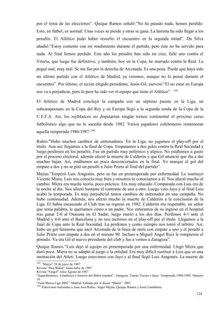 por el tema de las elecciones”. Quique Ramos señaló:”No ha pasado nada, hemos perdido.
Esto, en fútbol, es normal. Unas veces se pierde y otras se gana. La lástima ha sido llegar a los
penaltis. El Atlético pudo haber resuelto el encuentro en la segunda mitad”. Da Silva
añadió:”Estoy contento con mi rendimiento durante el partido, pero éste no ha servido para
nada. Al final hemos perdido. Este año los penaltis han sido mi cruz, fallé uno contra el
Vitoria, que luego fue definitivo, y también, hoy en la Copa, he marrado contra la Real. La
pegué mal, muy mal. Se me fue por la derecha de Arconada. Es una pena. Puede que haya sido
mi último partido con el Atlético de Madrid, ya veremos, aunque no lo pensé durante el
encuentro”. Por último, el recién elegido presidente, Jesús Gil, aseveró:”El no estar en Europa
                                                                                                 3281
nos va a perjudicar, pero lo peor ha sido ver el equipo que tiene el Atlético”.

El Atlético de Madrid concluyó la campaña con un séptimo puesto en la Liga, un
subcampeonato en la Copa del Rey y en Europa llegó a la segunda ronda de la Copa de la
U.E.F.A. Así, los rojiblancos no disputarían ningún torneo continental el próximo curso
futbolístico algo que no le sucedía desde 1982. Varios jugadores colchoneros rememoran
aquella temporada 1986/1987:3282

Rubio:”Hubo muchos cambios de entrenadores. En la Liga, no jugamos el play-off por el
título. Aun así, llegamos a la final de Copa. Empatamos a dos goles contra la Real Sociedad y
luego perdimos en los penaltis. Fue un partido muy polémico y atípico. No estábamos a gusto
por el proceso electoral, además afectó la muerte de Calderón y que Gil anunció que iba a dar
muchas bajas. Así, estábamos un poco desconcertados en la final. Yo marqué el gol del
empate a dos y no se pitó un penalti a Julio Prieto al final del partido”.
Mejías:”Empezó Luis Aragonés, pero se fue en pretemporada por enfermedad. Le sustituyó
Vicente Miera. Luis nos conocía muy bien y nosotros le conocíamos a él. Nos afectó mucho el
cambio. Miera era mucha teoría, poco práctico. Era muy educado. Comparado con Luis era de
la noche al día. Nos afectó bastante el contraste de uno a otro. Luego vino Jayo y al final Luis
acabó la temporada. Es muy perjudicial tantos cambios de entrenador en una campaña. No
hubo continuidad. Además, nos afectó mucho la muerte de Calderón a la conclusión de la
Liga. El había encauzado el Club tras su regreso en 1982. Calderón era respetable, un señor
que tenía palabra, le queríamos como a un padre. Nos enteramos de su ingreso en el hospital
tras ganar 2-0 al Osasuna en El Sadar; luego murió a los dos días. Perdimos 4-1 ante el
Madrid y 4-0 ante el Barcelona y no nos metimos en el play-off por el título. Llegamos a la
final de Copa ante la Real Sociedad. La perdimos y como siempre nos toreó el árbitro. Así,
hubo un gol fantasma que sacó Arconada de la línea de meta con empate a uno y el penalti a
Julio Prieto con empate a dos en el minuto 90. Incluso a Miguel Angel Ruiz le rompieron el
pómulo. Ya era Gil el nuevo presidente del club y fue a vernos a Zaragoza”.
Quique Ramos:”Luis dejó al equipo en pretemporada por una enfermedad. Llegó Miera que
duró poco. Miera no se adaptó al juego o la entidad. Era muy difícil sustituir a Luis que es una
institución del Atleti. Luego estuvimos con Jayo y al final llegó Luis Aragonés. La muerte de
3281
     “Marca” 28 de junio de 1987
Revista “Don Balón” Junio-Julio de 1987
Revista “Futgol” Julio-Agosto de 1987
“Superdinámico. Estadística e historia del fútbol español”. Zaragoza. Tomás Tocino e hijos. Temporada 1988/1989. Número
18
“Guía Marca Liga 2002”. Madrid. Editado por el diario “Marca”. 2001
3282
     Entrevistas realizadas a Juan José Rubio, Angel Mejías, Quique Ramos y Jesús Landáburu

                                                                                                                  124
                                                                                                                  6
 