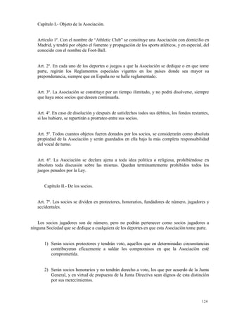Capítulo I.- Objeto de la Asociación.


   Artículo 1º. Con el nombre de “Athletic Club” se constituye una Asociación con domicilio en
   Madrid, y tendrá por objeto el fomento y propagación de los sports atléticos, y en especial, del
   conocido con el nombre de Foot-Ball.


   Art. 2º. En cada uno de los deportes o juegos a que la Asociación se dedique o en que tome
   parte, regirán los Reglamentos especiales vigentes en los países donde sea mayor su
   preponderancia, siempre que en España no se halle reglamentado.


   Art. 3º. La Asociación se constituye por un tiempo ilimitado, y no podrá disolverse, siempre
   que haya once socios que deseen continuarla.


   Art. 4º. En caso de disolución y después de satisfechos todos sus débitos, los fondos restantes,
   si los hubiere, se repartirán a prorrateo entre sus socios.


   Art. 5º. Todos cuantos objetos fueren donados por los socios, se considerarán como absoluta
   propiedad de la Asociación y serán guardados en ella bajo la más completa responsabilidad
   del vocal de turno.


   Art. 6º. La Asociación se declara ajena a toda idea política o religiosa, prohibiéndose en
   absoluto toda discusión sobre las mismas. Quedan terminantemente prohibidos todos los
   juegos penados por la Ley.


       Capítulo II.- De los socios.


   Art. 7º. Los socios se dividen en protectores, honorarios, fundadores de número, jugadores y
   accidentales.


   Los socios jugadores son de número, pero no podrán pertenecer como socios jugadores a
ninguna Sociedad que se dedique a cualquiera de los deportes en que esta Asociación tome parte.


       1) Serán socios protectores y tendrán voto, aquellos que en determinadas circunstancias
          contribuyeran eficazmente a saldar los compromisos en que la Asociación esté
          comprometida.


       2) Serán socios honorarios y no tendrán derecho a voto, los que por acuerdo de la Junta
          General, y en virtud de propuesta de la Junta Directiva sean dignos de esta distinción
          por sus merecimientos.



                                                                                               124
 