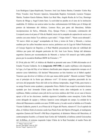Luis Rodríguez López-Sepúlveda; Tesorero: José Luis Suárez Benito; Contador: Carlos Rey
Pinto; Vocales: José Navarro Aparicio, Inmaculada Rupérez Arizmendi, Leoncio Vázquez
Martín, Teodoro García Rahona, María Luz Real Mas, Angela Rocha de la Cruz, Domingo
Guerra de Mingo y Angel Limón Sanz. La actividad no paraba en el seno de la institución
madrileña. El Atlético era noticia todos los días: enfrentamiento Gil-Núñez por el fichaje del
portero de balonmano del Atlético, Lorenzo Rico, por parte del Barcelona; fallidas
incorporaciones de Salva, Ablanedo, Eloy, Quique Flores y Arconada; contratación del
Liverpool como rival para el Villa de Madrid; inicio de la campaña de captación de socios con
carteles con estos títulos:”Los atléticos a por todas”, “!Aúpa Atleti!”, “Hazte socio-abonado”,
“El nuevo Atleti en juego” acompañados de fotos y textos de Futre y Menotti, e incluso
azafatas por las calles buscaban nuevos socios; polémicas con la Liga de Fútbol Profesional,
el Consejo Superior de Deportes y el Real Madrid; presentación del plan de viabilidad del
Atlético por parte del abogado particular de Gil, José Luis Sierra; fichaje del delantero
argentino Zamora por recomendación de Menotti; e incluso Gil anunció que había pedido
precio por la escudería Brabham BMW de Fórmula 1. 3287

El 29 de julio de 1987, el Atlético de Madrid se presentó ante unos 35.000 aficionados en el
Estadio Vicente Calderón. En la temporada 1987/1988, el cuadro rojiblanco sólo disputaría
la Liga y la Copa del Rey al no haberse clasificado para ninguna competición europea en el
anterior curso futbolístico. Gil declaró:”Marcaremos un hito histórico en el fútbol español.
Tenemos que devolver al Atlético el sitio que nunca debió perder”. Menotti exclamó:”!Ojalá
sea el principio de la fiesta que debemos vivir”. El técnico argentino prescindió de los
servicios del preparador físico del club en las últimas temporadas, Angel Vilda, para traerse a
su amigo Poncini como ayudante y preparador físico. Rubén Cano ocupó la secretaría técnica
ayudado por José Armando Ufarte quien llevaba varios años trabajando en la cantera
rojiblanca. Ibáñez continuó como jefe de los servicios médicos del Club, no en vano el doctor
apoyó a Gil en las elecciones; también siguieron Cachadiñas como masajista, Carlos Peña
como delegado de equipo y Alfonso Aparicio como delegado de campo. La entidad de la
ribera del Manzanares contaba con unos 29.000 socios y la sede social se hallaba en el Estadio
Vicente Calderón, puerta 8, en el Paseo de la Virgen del Puerto, número 67. En el capítulo de
altas, el Atlético fichó al extremo zurdo luso Paulo Futre del Oporto (Portugal), al mediapunta
argentino Zamora del Newell’s Old Boys (Argentina), al delantero Marcos del Barcelona, al
centrocampista Eusebio y el lateral Juan Carlos del Valladolid, al defensa central Goicoechea
del At.Bilbao, al extremo izquierdo López Ufarte de la Real Sociedad, al medio Parra del
3287
   “Marca” Julio de 1987
Revista “Don Balón” Julio de 1987
Revista “Futgol” Agosto de 1987


                                                                                           125
                                                                                           0
 