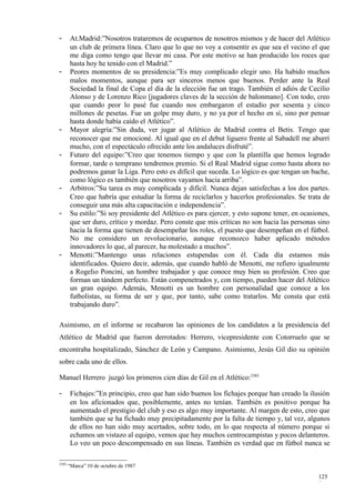 -       At.Madrid:”Nosotros trataremos de ocuparnos de nosotros mismos y de hacer del Atlético
        un club de primera línea. Claro que lo que no voy a consentir es que sea el vecino el que
        me diga como tengo que llevar mi casa. Por este motivo se han producido los roces que
        hasta hoy he tenido con el Madrid.”
-       Peores momentos de su presidencia:”Es muy complicado elegir uno. Ha habido muchos
        malos momentos, aunque para ser sinceros menos que buenos. Perder ante la Real
        Sociedad la final de Copa el día de la elección fue un trago. También el adiós de Cecilio
        Alonso y de Lorenzo Rico [jugadores claves de la sección de balonmano]. Con todo, creo
        que cuando peor lo pasé fue cuando nos embargaron el estadio por sesenta y cinco
        millones de pesetas. Fue un golpe muy duro, y no ya por el hecho en sí, sino por pensar
        hasta donde había caído el Atlético”.
-       Mayor alegría:”Sin duda, ver jugar al Atlético de Madrid contra el Betis. Tengo que
        reconocer que me emocioné. Al igual que en el debut liguero frente al Sabadell me aburrí
        mucho, con el espectáculo ofrecido ante los andaluces disfruté”.
-       Futuro del equipo:”Creo que tenemos tiempo y que con la plantilla que hemos logrado
        formar, tarde o temprano tendremos premio. Si el Real Madrid sigue como hasta ahora no
        podremos ganar la Liga. Pero esto es difícil que suceda. Lo lógico es que tengan un bache,
        como lógico es también que nosotros vayamos hacia arriba”.
-       Arbitros:”Su tarea es muy complicada y difícil. Nunca dejan satisfechas a los dos partes.
        Creo que habría que estudiar la forma de reciclarlos y hacerlos profesionales. Se trata de
        conseguir una más alta capacitación e independencia”.
-       Su estilo:”Si soy presidente del Atlético es para ejercer, y esto supone tener, en ocasiones,
        que ser duro, crítico y mordaz. Pero conste que mis críticas no son hacia las personas sino
        hacia la forma que tienen de desempeñar los roles, el puesto que desempeñan en el fútbol.
        No me considero un revolucionario, aunque reconozco haber aplicado métodos
        innovadores lo que, al parecer, ha molestado a muchos”.
-       Menotti:”Mantengo unas relaciones estupendas con él. Cada día estamos más
        identificados. Quiero decir, además, que cuando habló de Menotti, me refiero igualmente
        a Rogelio Poncini, un hombre trabajador y que conoce muy bien su profesión. Creo que
        forman un tándem perfecto. Están compenetrados y, con tiempo, pueden hacer del Atlético
        un gran equipo. Además, Menotti es un hombre con personalidad que conoce a los
        futbolistas, su forma de ser y que, por tanto, sabe como tratarlos. Me consta que está
        trabajando duro”.

Asimismo, en el informe se recabaron las opiniones de los candidatos a la presidencia del
Atlético de Madrid que fueron derrotados: Herrero, vicepresidente con Cotorruelo que se
encontraba hospitalizado, Sánchez de León y Campano. Asimismo, Jesús Gil dio su opinión
sobre cada uno de ellos.

Manuel Herrero juzgó los primeros cien días de Gil en el Atlético:3303

-       Fichajes:”En principio, creo que han sido buenos los fichajes porque han creado la ilusión
        en los aficionados que, posiblemente, antes no tenían. También es positivo porque ha
        aumentado el prestigio del club y eso es algo muy importante. Al margen de esto, creo que
        también que se ha fichado muy precipitadamente por la falta de tiempo y, tal vez, algunos
        de ellos no han sido muy acertados, sobre todo, en lo que respecta al número porque si
        echamos un vistazo al equipo, vemos que hay muchos centrocampistas y pocos delanteros.
        Lo veo un poco descompensado en sus líneas. También es verdad que en fútbol nunca se

3303
       “Marca” 10 de octubre de 1987

                                                                                                125
                                                                                                8
 
