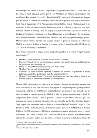 marcaron para los locales y “Chiqui” Beguiristain (82’) para los visitantes. El 21 de enero, en
la vuelta, la Real Sociedad superó por 3-1 al At.Madrid en Atocha clasificándose para
semifinales. Los goles de Loren (5’) y Beguiristain (10’) pusieron la eliminatoria en franquía
para los vascos. La formación de Menotti intentó nivelar el partido, mas llegó el tercer tanto
local obra de Beguiristain (75’). Poco después, Alemao falló un penalti y Salinas marcó el gol
rojiblanco a falta de cinco minutos dando esperanzas al Atlético ya que con otro tanto
hubieran forzado la prórroga. Pero no llegó y el equipo colchonero cayó en los cuartos de
final de la Copa de Rey; más tarde en la final, el Barcelona se impondría por 1-0 a los realistas
en el Santiago Bernabéu. Jesús Gil declaró:”He visto a un Atlético jugando como yo quiero”.
Menotti señaló:”Hemos perdido ante un gran equipo”. A partir de entonces, el Atlético de
Madrid se centró en la Liga; al final de la primera vuelta, el Madrid sumaba 32+14 por los
27+7 de la R.Sociedad y el At.Madrid. 3316

Jesús Gil no se mordió la lengua en una entrevista concedida a la revista “Futgol” durante
aquellos días:3317

-      Mandato:”Estaré hasta que yo quiera. Me iré cuando lo decida”.
-      Directiva:”Mis directivos son hombres que trabajan a los que les trae sin cuidado salir en
       los periódicos. Para eso estoy yo”.
-      Futre:”Me dan 2.000 millones de pesetas por Paulo Futre”.
-      Mendoza:”Me cae mal, no me es grato”.
-      Calderón:”Era como la madre superiora, la abadesa del Atlético. Ni gobernaba ni dejaba
       gobernar porque él no quería saber nada del tema económico”.
-      Menotti:”Es un gran técnico. Yo no soy un dirigente de esos que echan la culpa a los
       árbitros o cesan al entrenador para tapar su incompetencia”.

Menotti pidió públicamente un esfuerzo a sus jugadores durante los próximos partidos para
tratar de acercarse al líder, el Real Madrid. Sus pupilos lo cumplieron puesto que lograron dos
victorias (2-1 al Celta y 7-0 al Mallorca en el Calderón) y un empate (1-1 en Sabadell) que les
situó segundos a cuatros puntos del Madrid a falta de quince jornadas para el final del
campeonato. Futre declaró:”Todo es posible”; Alemao añadió:”Queda mucha Liga”. Sin
embargo, de buenas a primeras el equipo entró en un bache que le alejó del título liguero.
Todo empezó con un empate contra el Betis en el Estadio Benito Villamarín. Luego, el 27 de
febrero de 1988, en la 25ª jornada, el Barcelona venció por 2-0 al At.Madrid en el Vicente
Calderón (60.000 espectadores). El Madrid seguía primero ya con seis puntos sobre el equipo
colchonero. “AS” tituló:”Atlético, K.O.”. Jesús Gil charló con la plantilla y el entrenador tras
el final del encuentro; incluso el 3 de marzo, volvieron a reunirse en la Sala de Juntas del

3316
     “Marca” y AS” Enero-Febrero de 1988
“Superdinámico. Estadística e historia del fútbol español”. Zaragoza. Tomás Tocino e hijos. Temporada 1989/1990. Número
19
3317
     Revista “Futgol” Febrero de 1988

                                                                                                                  126
                                                                                                                  4
 