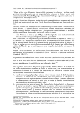 José Ramón De La Morena detalla todo lo sucedido en esos días:3326

“Ufarte se hizo cargo del equipo. Maguregui iría preparando los refuerzos y las bajas para la
próxima temporada, puesto que esta temporada había entrenado al Celta, y ya no podía
entrenar a otro club. Para ello Maguregui iría diciendo a Ufarte que jugadores quería ver y en
qué posiciones. Pero empezó otro lío.
Cuando Ufarte se vio al frente del equipo dijo que la responsabilidad era suya y que a él nadie
le decía que jugadores tenía que sacar. Esto lo discutió con Maguregui, que fue a contárselo a
Gil.
Jesús Gil se reunía con Maguregui en el Club Financiero y hacían esquemas y alineaciones del
futuro Atlético. “El segundo proyecto” que decía Gil. Cuando Maguregui le contó a Gil que
Ufarte no quería obedecer esas alineaciones y pruebas que él estaba diseñando, el presidente
atlético mandó llamar al entrenador interino y le explico el asunto.
-   Mira, Armando, se trata de que el Magu puede hacer pruebas hasta final de temporada
    para ver quién le vale y quien no para la próxima. ¿Entiendes?
Pero Ufarte se fue a su amigo García [José María García director de deportes de Antena-3] y
le contó que Gil y Maguregui le querían hacer las alineaciones y que él no se plegaba a eso.
Gil le puso en la calle. Fue a los 22 días de haberse hecho cargo del puesto de Menotti. A
Ufarte lo sustituyeron por Antonio Briones, un empleado de la Standard que colaboraba en el
Atlético de Madrid y que se prestó a ponerse en el banquillo siguiendo las instrucciones de
Maguregui.
Fuimos crueles con Briones, era un buen tipo al que ridiculizamos entre todos y al que,
curiosamente, le acompañaron los resultados; a trancas y barrancas, el Atlético se metió en la
Copa de la U.E.F.A.”.

La plantilla se mostraba molesta con las últimas decisiones y declaraciones del presidente. Por
ello, el 14 de abril, publicaron una nota en donde expresaban su opinión sobre los recientes
eventos acaecidos en el At.Madrid. Dicha nota informativa decía:3327

“Los jugadores profesionales del primer equipo de fútbol del Club Atlético de Madrid, ante
los últimos acontecimientos ocurridos en el seno de nuestro club, y con la única intención de
salvaguardar la imagen de la entidad, que debería estar por encima de cualquier interés,
queremos hacer las siguientes puntualizaciones:
1. Manifestar nuestra perplejidad por la forma extemporánea y extraña de dar la baja de sus
   funciones a un entrenador, don Armando Ufarte, cuya única pretensión ha sido ejercer su
   tarea profesional con dignidad personal, elemental en todo trabajo. Queremos agradecerle
   su comportamiento con nosotros y, sobre todo, la lección de hombría y profesionalidad
   que con su última decisión nos ha dado a todos.
2. Mostrar nuestro total apoyo al jugador don Enrique Setién (Quique Setién), en el momento
   de ejercer su derecho a expresar libremente su opinión sobre estos acontecimientos,
   repudiando la agresión que por tal motivo ha sufrido por parte de la dirección del club.
3. Mostrar nuestra repulsa y profundo desagrado ante las continuas descalificaciones,
   insultos personales y humillaciones, así como las continuas injerencias de la dirección del
   club en forma de veladas o manifiestas amenazas que a lo largo de la temporada se han

ORTEGO REY, Enrique (director de la obra): 60 Años de Campeonato Nacional de Liga, 1928-1988. Madrid. Universo
Editorial S.A. 1988
DE LA MORENA, José Ramón: Aquí unos amigos. Madrid. El País-Aguilar. 1998
“Superdinámico. Estadística e historia del fútbol español”. Zaragoza. Tomás Tocino e hijos. Números 1-20
3326
     DE LA MORENA, José Ramón: Aquí unos amigos. Madrid. El País-Aguilar. 1998
3327
     “Marca” 15 de abril de 1988

                                                                                                         127
                                                                                                         0
 