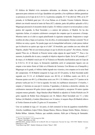 El Atlético de Madrid vivía momentos delicados, no obstante, todas las polémicas se
aparcaron para centrarse en la Liga. Quedaban seis partidos y los rojiblancos debían garantizar
su presencia en la Copa de la U.E.F.A. la próxima campaña. El 17 de abril de 1988, en la 33ª
jornada, el At.Madrid ganó por 1-0 a Las Palmas en el Estadio Vicente Calderón. Briones
debutó con triunfo merced al tanto de Parra (42’); además, parte del público aplaudió a Gil y
Maguregui presenció el encuentro desde el palco. El Atlético conservó su tercera plaza a cinco
puntos del segundo, la Real Sociedad, y a catorce del primero, el Madrid. En las dos
siguientes fechas, el conjunto colchonero consiguió dos empates que le acercaron a Europa.
Mientras tanto en el club se seguía planificando la siguiente temporada. Empezaron a surgir
nombres de altas y bajas en la prensa. Uno de ellos, el centrocampista Alemao comentó:”En el
Atlético no estoy a gusto. No puedo jugar con la tranquilidad suficiente y todo parece indicar
que la directiva no quiere que siga en el club”. El brasileño, que contaba con una oferta del
Nápoles, añadió:”Me iré con tristeza porque sé que la afición me quiere”. Por último, Alemao
apuntó:”Para mí, ni Menotti ni Poncini tenían culpa alguna de aquel bache”3332. Pese a los
rumores, la plantilla dio la cara y cumplió el objetivo deportivo fijado. En la 36ª jornada, el 7
de mayo, el At.Madrid venció por 4-3 al Valencia en Mestalla clasificándose para la Copa de
la U.E.F.A. El 22 de mayo, la formación madrileña cerró el campeonato liguero con un
empate a tres tantos frente al Cádiz en el Ramón de Carranza. Con Briones en el banquillo y
Maguregui en la grada, el Atlético había logrado tres victorias y tres empates en la recta final
del campeonato. El R.Madrid conquistó la Liga con 62+24 puntos, la Real Sociedad acabó
segunda con 51+13, el At.Madrid tercero con 48+10, el At.Bilbao cuarto con 46+8, el
Osasuna quinto con 40+2 y el Barcelona sexto con 39+1. El Atlético sumó 27+7 puntos en la
primera vuelta por los 21+3 de la segunda. En total, los rojiblancos alcanzaron 13 triunfos, 1
empate y 5 derrotas en casa por 6 victorias, 9 igualadas y 4 derrotas a domicilio; además, los
colchoneros marcaron 60 goles (tercer equipo más realizador) y encajaron 38 tantos (quinto
conjunto menos goleado). Hugo Sánchez (Real Madrid) se adjudicó el Trofeo Pichichi con 29
goles seguido de Rubén Sosa (Zaragoza) con 18, Bakero (Real Sociedad) con 17, y Julio
Salinas (At.Madrid) y Lineker (Barcelona) con 16 tantos; el arquero Buyo (R.Madrid) obtuvo
el Trofeo Zamora al recibir 23 goles en 35 encuentros. 3333

Una vez acabada la Liga, el 1 de junio, el club comunicó la lista de jugadores transferibles:
Arteche, Landáburu, López Ufarte, Quique Ramos, Marcos, Quique Setién, Mejías, Alemao y
Rubén Bilbao. Además, Pedraza, que acababa contrato, fichó por el Racing de Santander.

3332
   Revista “Don Balón” 3 al 9 de mayo de 1988
3333
   “Marca” Abril-Mayo de 1988
ORTEGO REY, Enrique (director de la obra):60 Años de Campeonato Nacional de Liga, 1928-1988. Madrid. Universo
Editorial S.A. 1988
“Guía Marca Liga 2003”. Madrid. Editada por el diario “Marca”. 2002

                                                                                                        127
                                                                                                        2
 