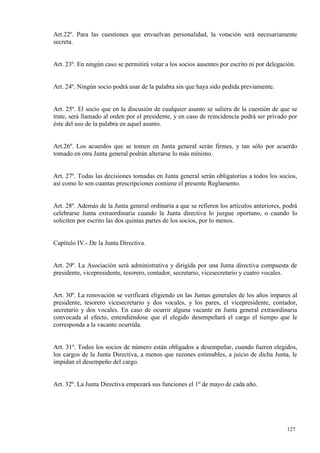 Art.22º. Para las cuestiones que envuelvan personalidad, la votación será necesariamente
secreta.


Art. 23º. En ningún caso se permitirá votar a los socios ausentes por escrito ni por delegación.


Art. 24º. Ningún socio podrá usar de la palabra sin que haya sido pedida previamente.


Art. 25º. El socio que en la discusión de cualquier asunto se saliera de la cuestión de que se
trate, será llamado al orden por el presidente, y en caso de reincidencia podrá ser privado por
éste del uso de la palabra en aquel asunto.


Art.26º. Los acuerdos que se tomen en Junta general serán firmes, y tan sólo por acuerdo
tomado en otra Junta general podrán alterarse lo más mínimo.


Art. 27º. Todas las decisiones tomadas en Junta general serán obligatorias a todos los socios,
así como lo son cuantas prescripciones contiene el presente Reglamento.


Art. 28º. Además de la Junta general ordinaria a que se refieren los artículos anteriores, podrá
celebrarse Junta extraordinaria cuando la Junta directiva lo juzgue oportuno, o cuando lo
soliciten por escrito las dos quintas partes de los socios, por lo menos.


Capítulo IV.- De la Junta Directiva.


Art. 29º. La Asociación será administrativa y dirigida por una Junta directiva compuesta de
presidente, vicepresidente, tesorero, contador, secretario, vicesecretario y cuatro vocales.


Art. 30º. La renovación se verificará eligiendo en las Juntas generales de los años impares al
presidente, tesorero vicesecretario y dos vocales, y los pares, el vicepresidente, contador,
secretario y dos vocales. En caso de ocurrir alguna vacante en Junta general extraordinaria
convocada al efecto, entendiéndose que el elegido desempeñará el cargo el tiempo que le
corresponda a la vacante ocurrida.


Art. 31º. Todos los socios de número están obligados a desempeñar, cuando fueren elegidos,
los cargos de la Junta Directiva, a menos que razones estimables, a juicio de dicha Junta, le
impidan el desempeño del cargo.


Art. 32º. La Junta Directiva empezará sus funciones el 1º de mayo de cada año.




                                                                                            127
 