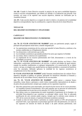 Art. 68.- Cuando la Junta Directiva acuerde la práctica de una nueva modalidad deportiva
creará la sección correspondiente, que deberá ser afiliada a la Federación que proceda. Este
acuerdo, así como el de suprimir una sección deportiva, deberán ser ratificados por la
Asamblea General.
Art. 69.- Cada sección deportiva se ocupará de todo lo relativo a la práctica de la modalidad
deportiva correspondiente, bajo la coordinación y superior dirección de la Junta Directiva.


TITULO VII
DEL REGIMEN ECONOMICO Y FINANCIERO


CAPITULO 1º
REGIMEN DE PRESUPUESTO Y PATRIMONIO


Art. 70.- El “CLUB ATLETICO DE MADRID” actúa con patrimonio propio, según el
principio del presupuesto anual único, estando integrado por:
a) Las aportaciones económicas de los socios que apruebe la Junta Directiva, conforme a las
    normas establecidas en el Reglamento Interior.
b) Las donaciones o subvenciones que reciba
c) Los resultados económicos que puedan producir los actos que organice la Entidad.
d) Las rentas, frutos o intereses de su patrimonio.
e) La explotación de los recursos patrimoniales del Club, directamente o a través de las
    Sociedades a su servicio.
Art. 71.- El “CLUB ATLETICO DE MADRID” sólo podrá destinar sus bienes a fines
industriales, comerciales, profesionales o de servicio, o ejercer actividades de igual carácter,
cuando los posibles rendimientos se apliquen íntegramente a la conservación de su objeto
social, y sin que, en ningún caso, pueda hacerse un reparto periódico u ocasional de beneficios
entre los asociados, debiendo aplicarse la totalidad de los ingresos económicos al
cumplimiento de los fines sociales.
El “CLUB ATLETICO DE MADRID” podrá fomentar manifestaciones de carácter físico-
deportivo dirigidas al público en general, aplicando los beneficios obtenidos al fomento y
desarrollo de las actividades físicas y deportivas de sus asociados.
Art. 72.- EL “CLUB ATLETICO DE MADRID” podrá gravar y enajenar bienes
inmuebles, tomar dinero a préstamo y emitir títulos transmisibles representativos de deuda o
de parte alícuota patrimonial, siempre que cumpla con los siguientes requisitos:
a) Que tales operaciones sean autorizadas, por mayoría de dos tercios de los socios presentes,
   en Asamblea General Extraordinaria, salvo para aquellas que no precisen tal autorización
   de conformidad con lo previsto en los artículos 19 y 34 de estos Estatutos.
b) Que dichos actos no comprometan de modo irreparable el patrimonio de la Entidad o la
   actividad físico-deportiva que constituye su principal objeto social. Para la adecuada
   justificación de este extremo podrá exigirse, siempre que lo soliciten como mínimo el
   10% de los socios de número, el oportuno dictamen económico-actuarial
c) Cuando se trate de tomar dinero a préstamo en cuantía superior al 20% del presupuesto
   anual del Club, o que represente un porcentaje igual del valor del patrimonio, así como en
   los supuestos de emisión de títulos de deuda o de parte alícuota patrimonial, será


                                                                                           128
                                                                                           7
 