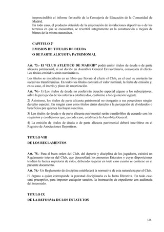 imprescindible el informe favorable de la Consejería de Educación de la Comunidad de
   Madrid.
   En todo caso, el producto obtenido de la enajenación de instalaciones deportivas o de los
   terrenos en que se encuentren, se revertirá íntegramente en la construcción o mejora de
   bienes de la misma naturaleza.


   CAPITULO 2º
   EMISION DE TITULOS DE DEUDA
   O DE PARTE ALICUOTA PATRIMONIAL


Art. 73.- El “CLUB ATLETICO DE MADRID” podrá emitir títulos de deuda o de parte
alícuota patrimonial, si así decide en Asamblea General Extraordinaria, convocada al efecto.
Los títulos emitidos serán nominativos.
Los títulos se inscribirán en un libro que llevará al efecto el Club, en el cual se anotarán las
sucesivas transferencias. En todos los títulos constará el valor nominal, la fecha de emisión y,
en su caso, el interés y plazo de amortización.
Art. 74.- 1) Los títulos de deuda no conferirán derecho especial alguno a los subscriptores,
salvo la percepción de los intereses establecidos, conforme a la legislación vigente.
2) Asimismo, los títulos de parte alícuota patrimonial no otorgarán a sus poseedores ningún
derecho especial. En ningún caso estos títulos darán derecho a la percepción de dividendos o
beneficios por quienes los hayan suscritos.
3) Los títulos de deuda o de parte alícuota patrimonial serán transferibles de acuerdo con los
requisitos y condiciones que, en cada caso, establezca la Asamblea General.
4) La emisión de títulos de deuda o de parte alícuota patrimonial deberá inscribirse en el
Registro de Asociaciones Deportivas.


TITULO VIII
DE LOS REGLAMENTOS


Art. 75.- Para el buen orden del Club, del deporte y disciplina de los jugadores, existirá un
Reglamento interior del Club, que desarrollará los presentes Estatutos y cuyas disposiciones
tendrán la fuerza supletoria de éstos, debiendo respetar en todo caso cuanto se contiene en el
presente documento.
Art. 76.- Un Reglamento de disciplina establecerá la normativa de esta naturaleza par el Club.
El órgano a quien corresponde la potestad disciplinaria es la Junta Directiva. En todo caso
será preceptivo, para imponer cualquier sanción, la instrucción de expediente con audiencia
del interesado.


TITULO IX
DE LA REFORMA DE LOS ESTATUTOS




                                                                                            128
                                                                                            8
 