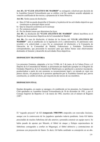 Art. 83.- El “CLUB ATLETICO DE MADRID” se extinguirá o disolverá por decisión de
la Asamblea General Extraordinaria que se celebre a tal fin, mediante acuerdo adoptado en
votación cualificada de dos tercios, a propuesta de la Junta Directiva.
Art. 84.- Serán causas de disolución:
a) Que el Club no pueda desarrollar el fomento y la práctica de las actividades deportivas que
   constituyan su principal objeto social.
b) Que la situación económica así lo aconseje
c) Por sentencia judicial
d) Por las demás causas que determinen las leyes
Art. 85.- La disolución del “CLUB ATLETICO DE MADRID” deberá inscribirse en el
Registro de Asociaciones Deportivas de la Comunidad de Madrid.
Art. 86.- En caso de disolución, el destino de los bienes del “CLUB ATLETICO DE
MADRID” será el establecido en la legislación civil y administrativa. El patrimonio nato
revertirá a la colectividad, a cuyo fin se comunicará tal disolución a la Consejería de
Educación de la Comunidad de Madrid, Federaciones y Entidades Territoriales
correspondientes, que procurarán lo necesario para que dichos bienes sean efectivamente
destinados al fomento y desarrollo de actividades físico-deportivas.


DISPOSICION TRANSITORIA


Los presentes Estatutos, adaptados a la Ley 2/1986, de 5 de junio, de la Cultura Física y el
Deporte de la Comunidad de Madrid, se presentarán por duplicado ejemplar en el Registro de
Entidades Deportivas de la Comunidad de Madrid para su aprobación y posterior inscripción,
produciéndose a partir de este momento su reconocimiento legal y su entrada en vigor con
plenos efectos, sin perjuicio de la posterior aprobación por la Asamblea General que, previa
constitución, se celebre al efecto, por mayoría de dos tercios de sus miembros.


DISPOSICION FINAL


Quedan derogados, en cuanto se opongan a lo establecido en los presentes, los Estatutos del
Club aprobados en Asamblea General Extraordinaria de 30 de diciembre de 1981, y por el
Consejo Superior de Deportes el 1 de marzo de 1982, inscritos con el número de Registro
2.087.




El “segundo proyecto” de Gil (temporada 1988/1989) empezaba con renovadas ilusiones,
aunque con la controversia de los jugadores apartados todavía pendiente. Jesús Gil habría
prescindido de muchos futbolistas del año anterior y pretendía construir un equipo nuevo. Se
había pasado de apostar por Menotti, el fútbol de ataque y fichajes espectaculares de
futbolistas consagrados a confiar en Maguregui, el fútbol defensivo y contrataciones de
promesas con proyección de futuro. Es decir, Gil había cambiado su concepción en un año.

                                                                                          129
                                                                                          0
 