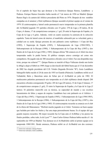 En el capítulo de bajas hay que destacar a los históricos Quique Ramos, Landáburu y
Pedraza. Enrique Ramos González había nacido el 7 de marzo de 1956 en Madrid. Quique
Ramos llegó a la cantera del Atlético procedente del Pinto en 1976. Después de tres notables
campañas en el amateur y filial rojiblancos Quique ascendió al primer equipo en el verano de
1979. El centrocampista y lateral zurdo permaneció nueve temporadas en la primera plantilla
del At.Madrid jugando 351 partidos oficiales con 33 goles: 270 de Liga y 20 tantos, 46 de
Copa y 6 dianas, 17 de competiciones europeas y 1 gol, 28 entre la Supercopa de España y la
Copa de la Liga y 6 goles. Además, vistió en cuatro ocasiones la camiseta de la selección
española. Tanto de lateral como de interior, el madrileño sobresalió por su velocidad, garra y
calidad con su zurda. Quique presume de este palmarés como rojiblanco: 1 Copa del Rey
(1985), 1 Supercopa de España (1985), 1 Subcampeonato de Liga (1984/1985), 1
Subcampeonato de la Recopa (1986), 1 Subcampeonato de la Copa del Rey (1987) y dos
finales de la Copa de la Liga (1984 y 1985). Quique afirma:”Mi estancia en el Atleti tras doce
temporadas nadie lo podrá borrar. El público siempre estuvo conmigo así como mis
compañeros. He jugado más de 300 encuentros oficiales con el Atleti. Fue una despedida muy
triste, porque me echaron”3351. Quique Ramos se marchó al Rayo Vallecano donde una lesión
le obligó a dejar el fútbol en 1989; luego se desvinculó del fútbol hasta que el 13 de diciembre
de 2002 fue elegido presidente del C.D. Toledo (Segunda División “B”). Jesús Landáburu
Sahuquillo había nacido el 24 de enero de 1955 en Guardo (Palencia). Landáburu militó en el
Valladolid, Betis y Barcelona antes de fichar por el At.Madrid en julio de 1982. El
mediocentro palentino permaneció seis temporadas en el club rojiblanco donde disputó 288
encuentros oficiales consiguiendo 39 goles: 205 de Liga (28 tantos), 33 de Copa (5 dianas), 17
de competiciones europeas (1 gol), 33 entre la Supercopa de España y la Copa de la Liga (5
tantos). El palentino maravilló con su técnica, su capacidad de mando y sus excelsos
lanzamientos de faltas y saques de esquina. Landáburu luce este palmarés en el Atlético: 1
Copa del Rey (1985), 1 Supercopa de España (1985), 1 Subcampeonato de Liga (1984/1985),
1 Subcampeonato de la Recopa (1986), 1 Subcampeonato de la Copa del Rey (1987) y dos
finales de la Copa de la Liga (1984 y 1985). El centrocampista recuerda su estancia en el club
de la ribera del Manzanares: “Disfruté mucho jugando en el Atleti. Teníamos un buen equipo
que luchaba por todos los títulos y fue una etapa personalmente buena. Es el equipo del que
guardo mejores recuerdos. Mi mejor recuerdo fue la Copa ante el At.Bilbao y los peores las
finales perdidas, sobre todo, la de Lyon”3352. Juan Carlos Gómez Pedraza había nacido el 1 de
septiembre de 1959 en Madrid. Tras destacar en el At.Madrileño subió al primer equipo en la
temporada 1980/1981. Desde entonces, Pedraza militó en el At.Madrid con dos cesiones:
3351
       Entrevista realizada a Quique Ramos
3352
       Entrevista realizada a Jesús Landáburu

                                                                                            129
                                                                                            4
 