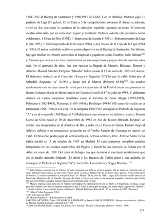 1981/1982 al Racing de Santander y 1986/1987 al Cádiz. Con el Atlético, Pedraza jugó 91
partidos de Liga (10 goles), 15 de Copa y 5 de competiciones europeas (1 diana) y, además,
vistió en dos ocasiones la camiseta de la selección española logrando un tanto. El extremo
diestro sobresalió por su velocidad, regate y habilidad. Pedraza ostenta este palmarés como
colchonero: 1 Copa del Rey (1985), 1 Supercopa de España (1985), 1 Subcampeonato de Liga
(1984/1985), 1 Subcampeonato de la Recopa (1986) y dos finales de la Copa de la Liga (1984
y 1985). El punta madrileño acabó su carrera deportiva en el Racing de Santander. Por último,
hay que reseñar los errores cometidos al traspasar a jugadores como Eusebio, Julio Salinas3353
y Alemao que dieron excelente rendimiento en sus respectivos equipos durante muchos años
más. En el apartado de altas, hay que resaltar la llegada de Manolo, Baltazar, Donato y
Alfredo. Manuel Sánchez Delgado “Manolo” había nacido el 17 de enero de 1965 en Cáceres.
El delantero destacó en el Cacereño (Tercera y Segunda “B”) lo que le valió fichar por el
Sabadell (Segunda “A” 83/85) y luego por el Murcia (Primera 85/88)3354. Su notable
rendimiento con los murcianos le valió para incorporarse al At.Madrid como una promesa de
futuro. Baltazar María de Morais nació en Goiania (Brasil) el 17 de julio de 1959. El delantero
destacó en varios conjuntos brasileños como el Gremio de Porto Alegre (1979-1982),
Palmeiras (1982-1983), Flamengo (1983-1984) y Botafogo (1984-1985) antes de recalar en la
temporada 1985/1986 en el Celta. En la campaña 1986/1987 consiguió el Pichichi de Segunda
“A” y en el verano de 1988 llegó al At.Madrid para convertirse en su delantero centro. Donato
Gama da Silva nació el 30 de diciembre de 1962 en Río de Jainero (Brasil). Después de
militar seis temporadas en el América de Río y ocho en el Vasco de Gama, Donato llegó al
Atlético debido a su sensacional actuación en el Trofeo Ramón de Carranza en agosto de
1988. El brasileño podía jugar de centrocampista, defensa central y libre. Alfredo Santa Elena
había nacido el 13 de octubre de 1967 en Madrid. El centrocampista completó grandes
temporadas en los equipos madrileños del Pegaso y Getafe lo que provocó su fichaje por el
Atleti en enero de 1989. Del resto de fichajes hay que destacar el excelente rendimiento que
dio el medio Antonio Orejuela (28 años) y los fracasos de Carlos (pese a que acababa de
conseguir el Pichichi en Segunda “A”), Torrecilla, Luis García y Sergio Marrero. 3355
3353
     Julio Salinas comentó que el Atlético de esta temporada era inferior al de la pasada. Gil no tardó en replicarle con su
estilo habitual:”Julio Salinas es muy tonto. Podía meter 16 goles y fallaba 180. Es un lento total y patoso. No le podía servir
al Atlético. Le hubiese cambiado a pelo por Carlos” en “Marca” 24 de julio de 1988. Luego, Julio Salinas triunfó tanto en el
Barcelona, Deportivo de La Coruña, Sporting de Gijón y Alavés así como en la selección española mientras que Carlos
fracasó en el Atlético, aunque destacó algunos años después en el Oviedo.
3354
     Manolo explica como fichó por el Atlético de Madrid:”Se interesaron por mí el Atleti y el Barcelona. Al final, el que
puso más interés y me dio las mejores expectativas fue el Atleti y, quizá por mi juego, me venía mejor jugar en el Calderón”.
“Afición Atlética. La revista del mundo rojiblanco”. Madrid. Ediciones Récord S.L. 17 de octubre de 2002. Número 6
3355
     “Marca” Julio-Agosto de 1988
“AS” 2 de mayo de 1999
“El Mundo Deportivo” 14 de diciembre de 2002
SARDINA ARTHOUS, Pedro, J.M. GARCIA ZAMORANO y Javier GARCIA GARRIDO: Equipos con historia: Atlético
de Madrid. Madrid. Universo Editorial S.A. 1989
“Atlético de Madrid. Genio y figura. Un grande en la historia”. Madrid. Editado por el diario “Marca”. 1996

                                                                                                                         129
                                                                                                                         5
 