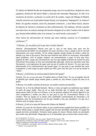 El Atlético de Madrid llevaba una temporada aciaga, mas rica en polémicas: despido de varios
jugadores, destitución del doctor Ibáñez y dimisión del entrenador Maguregui. El club vivía
momentos de tensión y confusión. La noche del 8 de octubre, víspera del Málaga-At.Madrid,
Arteche conversó con el periodista Gaspar Rosety en el programa “Supergarcía” en Antena-3
Radio. En aquellos instantes, Jesús Gil, presidente colchonero, y José María García, director
de deportes de Antena-3, mantenían un duro enfrentamiento. Sin embargo, Arteche concedió
una entrevista a la emisora enemiga del máximo dirigente de su club. Cuando a Gil le dijeron
que Arteche había hablado sobre él en Antena-3 se sintió herido y traicionado.3373

Estas fueron las declaraciones de Arteche que tanto malestar causaron en el mandatario
colchonero:3374

“G.Rosety: ¿Es una época rara la que está viviendo Arteche?
Arteche: ¿Personalmente? Bueno creo que sí, que es una época rara, pero son las
circunstancias del fútbol. En este deporte, las cosas van bien y mal, y cuando a uno le van mal
lógicamente son cosas extrañas. Yo he estado jugando mucho tiempo de titular y ahora he
pasado a no estar ni de reserva. Pasé por una situación muy difícil en vacaciones, solucionado
aquel problema, volví al equipo, empecé, sin entrenamientos a jugar, lo hice muy bien,
jugando de libre. Luego, por circunstancias, me tuve que adaptar al puesto de central sin estar
físicamente bien porque no hice una pretemporada adecuada. Ahora me encuentro muy bien
físicamente y con esperanzas de jugar, pero no por el cambio de técnico. Yo creo que estoy
demostrando en los entrenamientos que puedo jugar. Lo que pasa es que también hay otros
compañeros y como tengo un gran respeto por ellos, pues solo diré que a mí me ha tocado la
“china”.
G.Rosety: ¿Usted tiene un carisma especial dentro del equipo?
Arteche: No, no, yo soy uno más. El capitán ahora es Paulo Futre. Yo soy un jugador más de
la plantilla que cuando juego intento ganar y cuando no, doy ánimos a pesar de estar en la
grada.
G.Rosety: Un cambio continúo de técnicos, un cambio continuo de plantilla...
Arteche: Sí, sí. Eso ha influido bastante. Ahora, si viene un inglés nos tendremos que adaptar
al estilo de juego inglés. Para mí no es nada divertido que el equipo esté aquí y que
aparezcamos todos los días en la Prensa. A mí me gustaría empezar mi carrera deportiva con
unos compañeros y acabar con ellos, lo que pasa es que las circunstancias llaman a los
cambios. Para un equipo no es bueno estar cambiando continuamente de entrenador y de
jugadores, pero las circunstancias son las que mandan y hay que amoldarse a lo que sea e
intentar sacar al equipo como sea.
G.Rosety: ¿Cuál es la causa del fracaso del Atlético de Madrid?
Arteche: La causa de este fracaso radica en que cuando hemos jugado bien hemos perdido, no
hemos sabido ganar y cuando hemos jugado mal nos han derrotado claramente. El equipo ha
jugado nervioso, precipitado. Teníamos tantas ganas de vencer. Hemos tenido un entrenador
que estaba muy presionado. Maguregui no es el entrenador que yo conocí hace catorce años...

DE LA MORENA, José Ramón: Aquí unos amigos. Madrid. El País-Aguilar. 1998
“Superdinámico. Estadística e historia del fútbol español”. Zaragoza. Tomás Tocino e hijos. Números 19-31
Página de estadísticas de fútbol http://www.rsssf.com
3373
     DE LA MORENA, José Ramón: Aquí unos amigos. Madrid. El País-Aguilar. 1998
3374
     “Marca” 12 de octubre de 1988

                                                                                                            130
                                                                                                            3
 