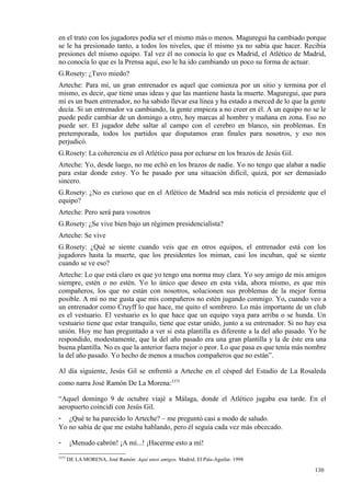 en el trato con los jugadores podía ser el mismo más o menos. Maguregui ha cambiado porque
se le ha presionado tanto, a todos los niveles, que él mismo ya no sabía que hacer. Recibía
presiones del mismo equipo. Tal vez él no conocía lo que es Madrid, el Atlético de Madrid,
no conocía lo que es la Prensa aquí, eso le ha ido cambiando un poco su forma de actuar.
G.Rosety: ¿Tuvo miedo?
Arteche: Para mí, un gran entrenador es aquel que comienza por un sitio y termina por el
mismo, es decir, que tiene unas ideas y que las mantiene hasta la muerte. Maguregui, que para
mí es un buen entrenador, no ha sabido llevar esa línea y ha estado a merced de lo que la gente
decía. Si un entrenador va cambiando, la gente empieza a no creer en él. A un equipo no se le
puede pedir cambiar de un domingo a otro, hoy marcas al hombre y mañana en zona. Eso no
puede ser. El jugador debe saltar al campo con el cerebro en blanco, sin problemas. En
pretemporada, todos los partidos que disputamos eran finales para nosotros, y eso nos
perjudicó.
G.Rosety: La coherencia en el Atlético pasa por echarse en los brazos de Jesús Gil.
Arteche: Yo, desde luego, no me echó en los brazos de nadie. Yo no tengo que alabar a nadie
para estar donde estoy. Yo he pasado por una situación difícil, quizá, por ser demasiado
sincero.
G.Rosety: ¿No es curioso que en el Atlético de Madrid sea más noticia el presidente que el
equipo?
Arteche: Pero será para vosotros
G.Rosety: ¿Se vive bien bajo un régimen presidencialista?
Arteche: Se vive
G.Rosety: ¿Qué se siente cuando veis que en otros equipos, el entrenador está con los
jugadores hasta la muerte, que los presidentes los miman, casi los incuban, qué se siente
cuando se ve eso?
Arteche: Lo que está claro es que yo tengo una norma muy clara. Yo soy amigo de mis amigos
siempre, estén o no estén. Yo lo único que deseo en esta vida, ahora mismo, es que mis
compañeros, los que no están con nosotros, solucionen sus problemas de la mejor forma
posible. A mí no me gusta que mis compañeros no estén jugando conmigo. Yo, cuando veo a
un entrenador como Cruyff lo que hace, me quito el sombrero. Lo más importante de un club
es el vestuario. El vestuario es lo que hace que un equipo vaya para arriba o se hunda. Un
vestuario tiene que estar tranquilo, tiene que estar unido, junto a su entrenador. Si no hay esa
unión. Hoy me han preguntado a ver si esta plantilla es diferente a la del año pasado. Yo he
respondido, modestamente, que la del año pasado era una gran plantilla y la de éste era una
buena plantilla. No es que la anterior fuera mejor o peor. Lo que pasa es que tenía más nombre
la del año pasado. Yo hecho de menos a muchos compañeros que no están”.

Al día siguiente, Jesús Gil se enfrentó a Arteche en el césped del Estadio de La Rosaleda
como narra José Ramón De La Morena:3375

“Aquel domingo 9 de octubre viajé a Málaga, donde el Atlético jugaba esa tarde. En el
aeropuerto coincidí con Jesús Gil.
- ¿Qué te ha parecido lo Arteche? – me preguntó casi a modo de saludo.
Yo no sabía de que me estaba hablando, pero él seguía cada vez más obcecado.

-       ¡Menudo cabrón! ¡A mí...! ¡Hacerme esto a mí!
3375
       DE LA MORENA, José Ramón: Aquí unos amigos. Madrid. El País-Aguilar. 1998

                                                                                           130
                                                                                           4
 