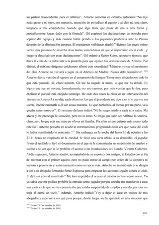 un partido trascendental para el Atlético”. Arteche comentó en círculos reducidos:”No dije
nada grave y no tuve, por supuesto, intención de perjudicar al equipo o al club ni, está claro,
tampoco a mis compañeros. Sucede que algo tenía que pasar de una u otra forma y
probablemente hayan dado con la fórmula”. Gil esgrimió las declaraciones de Arteche para
separar del equipo y más cuando había pedido a los jugadores prudencia ante la Prensa
después de la eliminación europea. El mandamás rojiblanco añadió:”Hicimos las paces veinte
veces, nos pusimos de acuerdo otras tantas, coincidimos en que lo importante era el club... y
luego se descolgó con estas declaraciones”. Gil ordenó a Rubén Cano, secretario técnico, que
diera la cinta de la entrevista a la plantilla para que oyesen las declaraciones de Arteche. Por
último, el máximo dirigente colchonero afirmó con rotundidad:”Mientras yo sea el presidente
del club Arteche no volverá a jugar en el Atlético de Madrid. Nunca debí readmitirle”. 3376
Arteche dio su versión al regreso en el aeropuerto de Barajas:”Estoy muy afectado por todo lo
que está pasando. Sí, efectivamente, Gil me ha negado la mano, lo que me ha dolido. Es
lógico que sea así porque, honradamente, no veo razones, por más vueltas que le doy, para
explicar el porqué está enojado conmigo. He oído dos veces la cinta de mi intervención del
viernes en Antena 3 y no dije nada ofensivo. Lo que el presidente me dijo a mí y lo que yo, sin
suerte, intenté razonarle a él son cosas nuestras. Lo que hablamos, al menos por mi parte, va a
quedar entre nosotros”. El veterano defensa indicó:”No le tengo miedo a nada ni a nadie. Me
afecta y me preocupa la situación, pero no la temo. Si tengo que salir del Atlético lo sentiría,
claro, pero lo que más me tiene en vilo es mi familia. Por ellos es por quienes más siento todo
este lío”. Arteche pensaba en acudir al entrenamiento programado toda vez que nadie del club
                                       3377
le había manifestado lo contrario.            Sin embargo, en la noche del lunes 10 de octubre a las
23,11 horas un empleado de la entidad le llevó una carta oficial a su domicilio; el jugador
firmó el recibido y leyó el documento en el que se le comunicaba su suspensión de empleo y
sueldo a la vez que se le prohibía el acceso a las instalaciones del Estadio Vicente Calderón.
Al día siguiente, Arteche acudió, acompañado de su esposa y dos amigos, al Estadio con el fin
de entrenar con el primer equipo, pero no pudo entrar al campo por orden de la directiva ni
incluso a presenciar el entrenamiento como un socio más. Arteche no insistió más y se dirigió
a ver a su abogado Fernando Pérez Espinosa para empezar las acciones legales contra el club.
El defensa central manifestó:” Me han impedido el acceso al estadio incluso como socio. Yo
ya sabía que me podían prohibir la entrada como jugador porque anoche me mandaron a casa
una carta en la que se me comunicaba que estaba suspendido de empleo y sueldo, por eso me
traje el carné de socio.” Además, Arteche indicó:”Voy a dejar el caso en manos de mis
abogados y esperaré a ver qué pasa porque, desde luego, me he quedado en una situación que
3376
       “Marca” 11 de octubre de 1988
3377
       “Marca” 11 de octubre de 1988

                                                                                                130
                                                                                                6
 