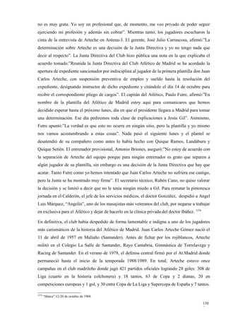 no es muy grata. Yo soy un profesional que, de momento, me veo privado de poder seguir
ejerciendo mi profesión y además sin cobrar”. Mientras tanto, los jugadores escucharon la
cinta de la entrevista de Arteche en Antena-3. El gerente, José Julio Carrascosa, afirmó:”La
determinación sobre Arteche es una decisión de la Junta Directiva y yo no tengo nada que
decir al respecto”. La Junta Directiva del Club hizo pública una nota en la que explicaba el
acuerdo tomado:”Reunida la Junta Directiva del Club Atlético de Madrid se ha acordado la
apertura de expediente sancionador por indisciplina al jugador de la primera plantilla don Juan
Carlos Arteche, con suspensión preventiva de empleo y sueldo hasta la resolución del
expediente, designando instructor de dicho expediente y citándole el día 14 de octubre para
recibir el correspondiente pliego de cargos”. El capitán del Atlético, Paulo Futre, afirmó:”En
nombre de la plantilla del Atlético de Madrid estoy aquí para comunicaros que hemos
decidido esperar hasta el próximo lunes, día en que el presidente llegara a Madrid para tomar
una determinación. Ese día pediremos toda clase de explicaciones a Jesús Gil”. Asimismo,
Futre apuntó:”La verdad es que esto no ocurre en ningún sitio, pero la plantilla y yo mismo
nos vamos acostumbrando a estas cosas”. Nada pasó el siguiente lunes y el plantel se
desatendió de su compañero como antes lo había hecho con Quique Ramos, Landáburu y
Quique Setién. El entrenador provisional, Antonio Briones, aseguró:”No estoy de acuerdo con
la separación de Arteche del equipo porque para ningún entrenador es grato que separen a
algún jugador de su plantilla, sin embargo es una decisión de la Junta Directiva que hay que
acatar. Tanto Futre como yo hemos intentado que Juan Carlos Arteche no sufriera ese castigo,
pero la Junta se ha mostrado muy firme”. El secretario técnico, Rubén Cano, no quiso valorar
la decisión y se limitó a decir que no le tenía ningún miedo a Gil. Para rematar la pintoresca
jornada en el Calderón, el jefe de los servicios médicos, el doctor González, despidió a Angel
Luis Márquez, “Angelín”, uno de los masajistas más veteranos del club, por negarse a trabajar
en exclusiva para el Atlético y dejar de hacerlo en la clínica privada del doctor Ibáñez. 3378

En definitiva, el club había despedido de forma lamentable e indigna a uno de los jugadores
más carismáticos de la historia del Atlético de Madrid. Juan Carlos Arteche Gómez nació el
11 de abril de 1957 en Maliaño (Santander). Antes de fichar por los rojiblancos, Arteche
militó en el Colegio La Salle de Santander, Rayo Cantabria, Gimnástica de Torrelavega y
Racing de Santander. En el verano de 1978, el defensa central firmó por el At.Madrid donde
permaneció hasta el inicio de la temporada 1988/1989. En total, Arteche estuvo once
campañas en el club madrileño donde jugó 421 partidos oficiales logrando 28 goles: 308 de
Liga (cuarto en la historia colchonera) y 18 tantos, 63 de Copa y 2 dianas, 20 en
competiciones europeas y 1 gol, y 30 entre Copa de La Liga y Supercopa de España y 7 tantos.

3378
       “Marca” 12-20 de octubre de 1988

                                                                                                 130
                                                                                                 7
 