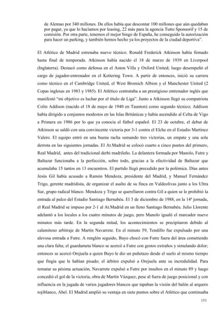 de Alemao por 340 millones. De ellos había que descontar 100 millones que aún quedaban
   por pagar, ya que lo hacíamos por leasing, 22 más para la agencia Tutto Sponsorif y 15 de
   comisión. Por otra parte, tenemos el mejor bingo de España, he conseguido la autorización
   para hacer un parking, y también hemos hecho ya los proyectos de la ciudad deportiva”.

El Atlético de Madrid estrenaba nuevo técnico. Ronald Frederick Atkinson había firmado
hasta final de temporada. Atkinson había nacido el 18 de marzo de 1939 en Liverpool
(Inglaterra). Destacó como defensa en el Aston Villa y Oxford United; luego desempeñó el
cargo de jugador-entrenador en el Kettering Town. A partir de entonces, inició su carrera
como técnico en el Cambridge United, el West Bromich Albion y el Manchester United (2
Copas inglesas en 1983 y 1985). El Atlético contrataba a un prestigioso entrenador inglés que
manifestó “mi objetivo es luchar por el título de Liga”. Junto a Atkinson llegó su compatriota
Colin Addison (nacido el 18 de mayo de 1940 en Taunton) como segundo técnico; Addison
había dirigido a conjuntos modestos en las Islas Británicas y había ascendido al Celta de Vigo
a Primera en 1986 por lo que ya conocía el fútbol español. El 23 de octubre, el debut de
Atkinson se saldó con una convincente victoria por 3-1 contra el Elche en el Estadio Martínez
Valero. El equipo entró en una buena racha sumando tres victorias, un empate y una sola
derrota en las siguientes jornadas. El At.Madrid se colocó cuarto a cinco puntos del primero,
Real Madrid, antes del tradicional derbi madrileño. La delantera formada por Manolo, Futre y
Baltazar funcionaba a la perfección, sobre todo, gracias a la efectividad de Baltazar que
acumulaba 15 tantos en 13 encuentros. El partido llegó precedido por la polémica. Días antes
Jesús Gil había acusado a Ramón Mendoza, presidente del Madrid, y Manuel Fernández
Trigo, gerente madridista, de organizar el asalto de su finca en Valdeolivas junto a los Ultra
Sur, grupo radical blanco. Mendoza y Trigo se querellaron contra Gil a quien se le prohibió la
entrada al palco del Estadio Santiago Bernabéu. El 3 de diciembre de 1988, en la 14ª jornada,
el Real Madrid se impuso por 2-1 al At.Madrid en un lleno Santiago Bernabéu. Julio Llorente
adelantó a los locales a los cuatro minutos de juego, pero Manolo igualó el marcador nueve
minutos más tarde. En la segunda mitad, los acontecimientos se precipitaron debido al
calamitoso arbitraje de Martín Navarrete. En el minuto 59, Tendillo fue expulsado por una
alevosa entrada a Futre. A renglón seguido, Buyo chocó con Futre fuera del área cometiendo
una clara falta; el guardameta blanco se acercó a Futre con gestos extraños y simulando dolor;
entonces se acercó Orejuela a quien Buyo le dio un puñetazo desde el suelo al mismo tiempo
que fingía que le habían pisado; el árbitro expulsó a Orejuela ante su incredulidad. Para
rematar su pésima actuación, Navarrete expulsó a Futre por insultos en el minuto 89 y luego
concedió el gol de la victoria, obra de Martín Vázquez, pese al fuera de juego posicional y con
influencia en la jugada de varios jugadores blancos que tapaban la visión del balón al arquero
rojiblanco, Abel. El Madrid amplió su ventaja en siete puntos sobre el Atlético que continuaba
                                                                                           131
                                                                                           1
 