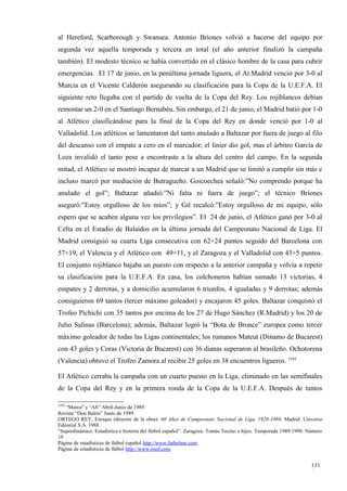 al Hereford, Scarborough y Swansea. Antonio Briones volvió a hacerse del equipo por
segunda vez aquella temporada y tercera en total (el año anterior finalizó la campaña
también). El modesto técnico se había convertido en el clásico hombre de la casa para cubrir
emergencias. El 17 de junio, en la penúltima jornada liguera, el At.Madrid venció por 3-0 al
Murcia en el Vicente Calderón asegurando su clasificación para la Copa de la U.E.F.A. El
siguiente reto llegaba con el partido de vuelta de la Copa del Rey. Los rojiblancos debían
remontar un 2-0 en el Santiago Bernabéu. Sin embargo, el 21 de junio, el Madrid batió por 1-0
al Atlético clasificándose para la final de la Copa del Rey en donde venció por 1-0 al
Valladolid. Los atléticos se lamentaron del tanto anulado a Baltazar por fuera de juego al filo
del descanso con el empate a cero en el marcador; el linier dio gol, mas el árbitro García de
Loza invalidó el tanto pese a encontraste a la altura del centro del campo. En la segunda
mitad, el Atlético se mostró incapaz de marcar a un Madrid que se limitó a cumplir sin más e
incluso marcó por mediación de Butragueño. Goicoechea señaló:”No comprendo porque ha
anulado el gol”; Baltazar añadió:”Ni falta ni fuera de juego”; el técnico Briones
aseguró:”Estoy orgulloso de los míos”; y Gil recalcó:”Estoy orgulloso de mi equipo, sólo
espero que se acaben alguna vez los privilegios”. El 24 de junio, el Atlético ganó por 3-0 al
Celta en el Estadio de Balaídos en la última jornada del Campeonato Nacional de Liga. El
Madrid consiguió su cuarta Liga consecutiva con 62+24 puntos seguido del Barcelona con
57+19, el Valencia y el Atlético con 49+11, y el Zaragoza y el Valladolid con 43+5 puntos.
El conjunto rojiblanco bajaba un puesto con respecto a la anterior campaña y volvía a repetir
su clasificación para la U.E.F.A. En casa, los colchoneros habían sumado 13 victorias, 4
empates y 2 derrotas, y a domicilio acumularon 6 triunfos, 4 igualadas y 9 derrotas; además
consiguieron 69 tantos (tercer máximo goleador) y encajaron 45 goles. Baltazar conquistó el
Trofeo Pichichi con 35 tantos por encima de los 27 de Hugo Sánchez (R.Madrid) y los 20 de
Julio Salinas (Barcelona); además, Baltazar logró la “Bota de Bronce” europea como tercer
máximo goleador de todas las Ligas continentales; los rumanos Mateut (Dinamo de Bucarest)
con 43 goles y Coras (Victoria de Bucarest) con 36 dianas superaron al brasileño. Ochotorena
(Valencia) obtuvo el Trofeo Zamora al recibir 25 goles en 38 encuentros ligueros. 3393

El Atlético cerraba la campaña con un cuarto puesto en la Liga, eliminado en las semifinales
de la Copa del Rey y en la primera ronda de la Copa de la U.E.F.A. Después de tantos

3393
   “Marca” y “AS” Abril-Junio de 1989
Revista “Don Balón” Junio de 1989
ORTEGO REY, Enrique (director de la obra): 60 Años de Campeonato Nacional de Liga, 1928-1988. Madrid. Universo
Editorial S.A. 1988
“Superdinámico. Estadística e historia del fútbol español”. Zaragoza. Tomás Tocino e hijos. Temporada 1989/1990. Número
19
Página de estadísticas de fútbol español http://www.futbolme.com
Página de estadísticas de fútbol http://www.rsssf.com


                                                                                                                  131
                                                                                                                  6
 
