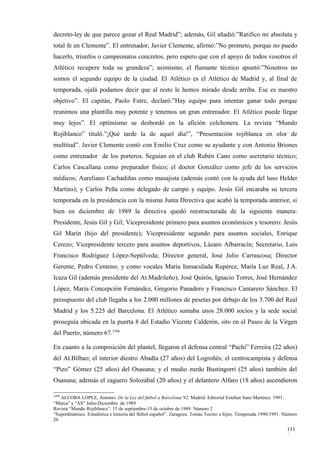 decreto-ley de que parece gozar el Real Madrid”; además, Gil añadió:”Ratifico mi absoluta y
total fe en Clemente”. El entrenador, Javier Clemente, afirmó:”No prometo, porque no puedo
hacerlo, triunfos o campeonatos concretos, pero espero que con el apoyo de todos vosotros el
Atlético recupere toda su grandeza”; asimismo, el flamante técnico apuntó:”Nosotros no
somos el segundo equipo de la ciudad. El Atlético es el Atlético de Madrid y, al final de
temporada, ojalá podamos decir que al resto le hemos mirado desde arriba. Ese es nuestro
objetivo”. El capitán, Paolo Futre, declaró:”Hay equipo para intentar ganar todo porque
reunimos una plantilla muy potente y tenemos un gran entrenador. El Atlético puede llegar
muy lejos”. El optimismo se desbordó en la afición colchonera. La revista “Mundo
Rojiblanco” tituló.”¡Qué tarde la de aquel día!”, “Presentación rojiblanca en olor de
multitud”. Javier Clemente contó con Emilio Cruz como su ayudante y con Antonio Briones
como entrenador de los porteros. Seguían en el club Rubén Cano como secretario técnico;
Carlos Cascallana como preparador físico; el doctor González como jefe de los servicios
médicos; Aureliano Cachadiñas como masajista (además contó con la ayuda del luso Helder
Martins); y Carlos Peña como delegado de campo y equipo. Jesús Gil encaraba su tercera
temporada en la presidencia con la misma Junta Directiva que acabó la temporada anterior, si
bien en diciembre de 1989 la directiva quedó reestructurada de la siguiente manera:
Presidente, Jesús Gil y Gil; Vicepresidente primero para asuntos económicos y tesorero: Jesús
Gil Marín (hijo del presidente); Vicepresidente segundo para asuntos sociales, Enrique
Cerezo; Vicepresidente tercero para asuntos deportivos, Lázaro Albarracín; Secretario, Luis
Francisco Rodríguez López-Sepúlveda; Director general, José Julio Carrascosa; Director
Gerente, Pedro Centeno; y como vocales María Inmaculada Rupérez, María Luz Real, J.A.
Icaza Gil (además presidente del At.Madrileño), José Quirós, Ignacio Torres, José Hernández
López, María Concepción Fernández, Gregorio Panadero y Francisco Cantarero Sánchez. El
presupuesto del club llegaba a los 2.000 millones de pesetas por debajo de los 3.700 del Real
Madrid y los 5.225 del Barcelona. El Atlético sumaba unos 28.000 socios y la sede social
proseguía ubicada en la puerta 8 del Estadio Vicente Calderón, sito en el Paseo de la Virgen
del Puerto, número 67.3396

En cuanto a la composición del plantel, llegaron el defensa central “Pachi” Ferreira (22 años)
del At.Bilbao; el interior diestro Abadía (27 años) del Logroñés; el centrocampista y defensa
“Pizo” Gómez (25 años) del Osasuna; y el medio zurdo Bustingorri (25 años) también del
Osasuna; además el zaguero Solozábal (20 años) y el delantero Alfaro (18 años) ascendieron

3396
   ALCOBA LOPEZ, Antonio: De la Ley del fútbol a Barcelona’92. Madrid. Editorial Esteban Sanz Martínez. 1991.
“Marca” y “AS” Julio-Diciembre de 1989
Revista “Mundo Rojiblanco”. 15 de septiembre-15 de octubre de 1989. Número 2
“Superdinámico. Estadística e historia del fútbol español”. Zaragoza. Tomás Tocino e hijos. Temporada 1990/1991. Número
20

                                                                                                                  131
                                                                                                                  8
 