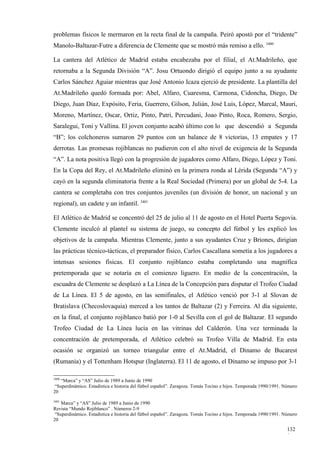 problemas físicos le mermaron en la recta final de la campaña. Peiró apostó por el “tridente”
Manolo-Baltazar-Futre a diferencia de Clemente que se mostró más remiso a ello. 3400

La cantera del Atlético de Madrid estaba encabezaba por el filial, el At.Madrileño, que
retornaba a la Segunda División “A”. Josu Ortuondo dirigió el equipo junto a su ayudante
Carlos Sánchez Aguiar mientras que José Antonio Icaza ejerció de presidente. La plantilla del
At.Madrileño quedó formada por: Abel, Alfaro, Cuaresma, Carmona, Cidoncha, Diego, De
Diego, Juan Díaz, Expósito, Feria, Guerrero, Gilson, Julián, José Luis, López, Marcal, Mauri,
Moreno, Martínez, Oscar, Ortiz, Pinto, Patri, Percudani, Joao Pinto, Roca, Romero, Sergio,
Saralegui, Toni y Vallina. El joven conjunto acabó último con lo que descendió a Segunda
“B”; los colchoneros sumaron 29 puntos con un balance de 8 victorias, 13 empates y 17
derrotas. Las promesas rojiblancas no pudieron con el alto nivel de exigencia de la Segunda
“A”. La nota positiva llegó con la progresión de jugadores como Alfaro, Diego, López y Toni.
En la Copa del Rey, el At.Madrileño eliminó en la primera ronda al Lérida (Segunda “A”) y
cayó en la segunda eliminatoria frente a la Real Sociedad (Primera) por un global de 5-4. La
cantera se completaba con tres conjuntos juveniles (un división de honor, un nacional y un
regional), un cadete y un infantil. 3401

El Atlético de Madrid se concentró del 25 de julio al 11 de agosto en el Hotel Puerta Segovia.
Clemente inculcó al plantel su sistema de juego, su concepto del fútbol y les explicó los
objetivos de la campaña. Mientras Clemente, junto a sus ayudantes Cruz y Briones, dirigían
las prácticas técnico-tácticas, el preparador físico, Carlos Cascallana sometía a los jugadores a
intensas sesiones físicas. El conjunto rojiblanco estaba completando una magnífica
pretemporada que se notaría en el comienzo liguero. En medio de la concentración, la
escuadra de Clemente se desplazó a La Línea de la Concepción para disputar el Trofeo Ciudad
de La Línea. El 5 de agosto, en las semifinales, el Atlético venció por 3-1 al Slovan de
Bratislava (Checoslovaquia) merced a los tantos de Baltazar (2) y Ferreira. Al día siguiente,
en la final, el conjunto rojiblanco batió por 1-0 al Sevilla con el gol de Baltazar. El segundo
Trofeo Ciudad de La Línea lucía en las vitrinas del Calderón. Una vez terminada la
concentración de pretemporada, el Atlético celebró su Trofeo Villa de Madrid. En esta
ocasión se organizó un torneo triangular entre el At.Madrid, el Dinamo de Bucarest
(Rumania) y el Tottenham Hotspur (Inglaterra). El 11 de agosto, el Dinamo se impuso por 3-1

3400
    “Marca” y “AS” Julio de 1989 a Junio de 1990
 “Superdinámico. Estadística e historia del fútbol español”. Zaragoza. Tomás Tocino e hijos. Temporada 1990/1991. Número
20
3401
    Marca” y “AS” Julio de 1989 a Junio de 1990
Revista “Mundo Rojiblanco” . Números 2-9
 “Superdinámico. Estadística e historia del fútbol español”. Zaragoza. Tomás Tocino e hijos. Temporada 1990/1991. Número
20

                                                                                                                   132
                                                                                                                   0
 