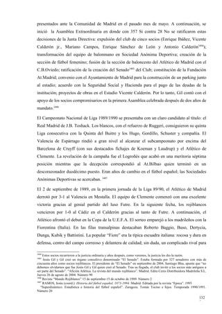 presentados ante la Comunidad de Madrid en el pasado mes de mayo. A continuación, se
inició la Asamblea Extraordinaria en donde con 357 Si contra 28 No se ratificaron estas
decisiones de la Junta Directiva: expulsión del club de cinco socios (Enrique Ibáñez, Vicente
Calderón jr., Mariano Campos, Enrique Sánchez de León y Antonio Calderón3404);
transformación del equipo de balonmano en Sociedad Anónima Deportiva; creación de la
sección de fútbol femenino; fusión de la sección de baloncesto del Atlético de Madrid con el
C.B.Oviedo; ratificación de la creación del Senado3405 del Club; constitución de la Fundación
At.Madrid; convenio con el Ayuntamiento de Madrid para la construcción de un parking junto
al estadio; acuerdo con la Seguridad Social y Hacienda para el pago de las deudas de la
institución; proyectos de obras en el Estadio Vicente Calderón. Por lo tanto, Gil contó con el
apoyo de los socios compromisarios en la primera Asamblea celebrada después de dos años de
mandato.3406

El Campeonato Nacional de Liga 1989/1990 se presentaba con un claro candidato al título: el
Real Madrid de J.B. Toshack. Los blancos, con el refuerzo de Ruggeri, consiguieron su quinta
Liga consecutiva con la Quinta del Buitre y los Hugo, Gordillo, Schuster y compañía. El
Valencia de Espárrago rindió a gran nivel al alcanzar el subcampeonato por encima del
Barcelona de Cruyff (con sus destacados fichajes de Koeman y Laudrup) y el Atlético de
Clemente. La revelación de la campaña fue el Logroñés que acabó en una meritoria séptima
posición mientras que la decepción correspondió al At.Bilbao quien terminó en un
descorazonador duodécimo puesto. Eran años de cambio en el fútbol español; las Sociedades
Anónimas Deportivas se acercaban. 3407

El 2 de septiembre de 1989, en la primera jornada de la Liga 89/90, el Atlético de Madrid
derrotó por 3-1 al Valencia en Mestalla. El equipo de Clemente comenzó con una excelente
victoria gracias al genial partido del luso Futre. En la siguiente fecha, los rojiblancos
vencieron por 1-0 al Cádiz en el Calderón gracias al tanto de Futre. A continuación, el
Atlético afrontó el debut en la Copa de la U.E.F.A. El sorteo emparejó a los madrileños con la
Fiorentina (Italia). En las filas transalpinas destacaban Roberto Baggio, Buso, Dertycia,
Dunga, Kubik y Battistini. La popular “Fiore” era la típica escuadra italiana: rocosa y dura en
defensa, centro del campo correoso y delantera de calidad; sin duda, un complicado rival para

3404
     Estos socios recurrieron a la justicia ordinaria y años después, como veremos, la justicia les dio la razón.
3405
     Jesús Gil y Gil creó un órgano consultivo denominado “El Senado”. Estaba formada por 327 senadores con más de
cincuenta años como socios rojiblancos. El presidente de “El Senado” en septiembre de 2004, Santiago Blas, apunta que “no
debemos olvidarnos que fue Jesús Gil y Gil quien creó el Senado. Tras su llegada, el club invitó a los socios más antiguos a
ser parte del Senado”. “Afición Atlética. La revista del mundo rojiblanco”. Madrid. Edita Ceres Distribuidora Madrileña S.L.
Jueves 26 de agosto de 2004. Número 90
3406
     Revista “Mundo Rojiblanco” 15 de septiembre-15 de octubre de 1989. Número 2
3407
     RAMOS, Jesús (coord.): Historia del fútbol español, 1873-1994. Madrid. Editada por la revista “Epoca”. 1995
   “Superdinámico. Estadística e historia del fútbol español”. Zaragoza. Tomás Tocino e hijos. Temporada 1990/1991.
Número 20

                                                                                                                      132
                                                                                                                      2
 