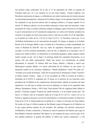 una primera ronda continental. En la ida, el 13 de septiembre de 1989, el conjunto de
Clemente batió por 1-0 a los italianos en un casi lleno Estadio Vicente Calderón. Los
florentinos renunciaron al ataque y se defendieron con orden mientras que los locales atacaron
con demasiada precipitación y abusaron de los balones largos. En la segunda mitad, Di Chiara
fue expulsado lo que provocó todavía más el repliegue italiano y el ataque español. En el
minuto 75, Baltazar cabeceó a la red un balón marcando el único tanto del encuentro. Antes
del partido de vuelta, el cuadro colchonero empató en Málaga y ganó al Sevilla en el Calderón
lo que le situó primero en la 4ª jornada del campeonato. Los chicos de Clemente sumaban tres
victorias y un empate así como cinco goles a favor y sólo uno en contra. El 27 de septiembre,
en el partido de vuelta de los 1/32 de la Copa U.E.F.A., la Fiorentina venció por 1-0 al
At.Madrid clasificándose en los lanzamientos de penalti. El choque se disputó en el Estadio
Renato Curi de Perugia debido a que el estadio de la Fiorentina se estaba remodelando con
vistas al Mundial de Italia´90. Aun así, miles de seguidores florentinos apoyaron a su
escuadra. La Fiore comenzó dominando y fruto de ello se adelantó en el marcador a los 25
minutos por medio de Buso. La eliminatoria se encontraba igualada y ambos equipos temían
mucho encajar un gol. Así se llegó a la prórroga donde fue expulsado Goicoechea, en el
minuto 102, por doble amonestación. Nadie más marcó. Los lanzamientos de penalti
dilucidarían el vencedor. El Atlético falló tres (Futre, Manolo y Marina) y marcó uno
(Bustingorri) cayendo debido a la mayor efectividad de los italianos en esta suerte. La
decepción cundió en los corazones rojiblancos. “Mundo Rojiblanco” rotuló:”No pudo ser”,
“Extraños en la noche de Perugia”. Jesús Gil no encajó bien la eliminación y llamó “maricón”
al árbitro francés Vautrot; luego, el 16 de noviembre de 1990, el Comité de Control y
Disciplina de la UEFA le suspendió por 18 meses en el ejercicio de sus funciones como
presidente del At.Madrid en las competiciones internacionales; además de acarrear una mala
reputación a su club que le costaría una serie de arbitrajes en contra en los siguientes años
(Brujas, Olympiakos, Parma y OFI Creta). Futre declaró:”Me da vergüenza haber fallado el
penalti”; Clemente aseguró:”Vautrout ha estado horroroso y le ha echado mucha jeta”. De
nuevo, el Atlético caía en la primera ronda de la Copa de la U.E.F.A.: octava vez en su
historia y segunda consecutiva con Gil en la presidencia. La Fiorentina accedió a la final de la
Copa de la U.E.F.A. donde perdió por un global de 3-1 frente a la Juventus de Turín (Italia).
De vuelta a la Liga, el Atlético empató en San Mamés y ganó al Zaragoza en el Calderón con
lo que seguía primero después de seis jornadas. Sin embargo, tres derrotas consecutivas
(Valladolid y Oviedo a domicilio y Osasuna en casa) le apartaron del liderato que cogió el
Real Madrid. Clemente manifestó:”Mi objetivo es ser campeón de Liga y renovar aquí. Si en
dos partidos perdemos el gancho del público es difícil que seamos campeones”; y Gil

                                                                                            132
                                                                                            3
 
