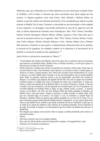 futbolistas, pero que colaboraba con el club) elaboraron un once inicial para el partido frente
al At.Bilbao y Gil le indicó a Clemente que sería conveniente sacar dicho equipo por dos
razones: 1) Algunos jugadores como Juan Carlos, Abel, Orejuela y Baltazar debían ser
titulares ya que han sufrido una fortísima devaluación 2) Se consideraba que todavía se podía
alcanzar al Madrid. Por lo tanto, Clemente se encontraba en una encrucijada o bien aceptaba
el once impuesto o se arriesgaba a una posible destitución en caso de no seguir las tesis del
club. La última alineación de Clemente estuvo formada por: Abel, “Pizo” Gómez, Solozábal,
Donato, Ferreira, Bustingorri, Manolo, Marina, Alfredo, Aguilera y Futre. Entre tanto que el
once de la secretaría técnica era el siguiente: Abel, “Pizo” Gómez, Ferreira, Donato, Tomás,
Juan Carlos, Manolo, Alfredo, Orejuela, Baltazar y Futre. Además, Rubén Cano y Roberto
Dale atacaron a Clemente en estos puntos: el planteamiento ultraconservador de los partidos,
la elección de los jugadores, los múltiples cambios en la alineación y la devaluación de la
plantilla. La situación no podía ser más esperpéntica.3414

Jesús Gil dio su versión de lo acontecido en “Marca:3415

-       “El presidente del Atlético de Madrid, Jesús Gil, quiso dar su opinión sobre las reuniones
        que mantuvo con Roberto Dale y Rubén Cano, en fechas recientes, y en las que se puso en
        tela de juicio la labor de Javier Clemente:
-       Sobre la primera, siempre que termina un partido nos reunimos arriba todos. Gente que no
        son del Atleti ni nada. Unos forofean, otros opinan y yo escucho a todos. Cuando ganas, el
        forofo lo ve bien y cuando pierdes, mal. Nunca por mi parte suelo manifestarme en si éste
        es bueno o es malo. Habla todo el mundo y es un acto democrático que no puede prohibir
        nada. Sobre la segunda, usted ha escrito y me ha sorprendido, que hubo una comida en
        Basque. La verdad es que después del partido del Sevilla vine con el equipo en el autobús.
        Cenamos juntos y le hablé muy claro a Clemente de cómo veía el panorama. Y luego nos
        fuimos a echar una partida de tute Roberto Dale y yo contra Clemente y Arandi. A las dos
        y media o tres nos acostamos y al día siguiente nos venimos para acá. En el aeropuerto, yo
        no había hablado con Roberto Dale ni nada. Le dije ¿dónde vamos a comer?, si queréis
        vamos a Casa Rafa y tal. Pero me dice Roberto Dale que había quedado en Basque con
        Rubén Cano y dije que bueno. Llegué yo primero y estaba cerrado, no había nadie. Dije
        que nos sirvieran algo en la barra a mi mujer y a mí, lo tomamos y cuando llegó mi
        hermano y Roberto Dale me dijeron que habían quedado en La Casa de la Vieja o no sé
        que restaurante porque había llamado Rubén desde el aeropuerto. Lo que quiero dejar bien
        claro es que Rubén Cano, debido a que desde el primer día Javier Clemente le dijo que no
        se fiaba de él, jamás ha tratado lo más mínimo de la primera plantilla. Ni de Clemente ni
        de nada. Ha estado al margen. Las discrepancias que he tenido con Rubén han sido por el
        Madrileño.
-       Me imagino que alguna conversación sobre el equipo se habrá producido entre usted y el
        secretario técnico.
-       Nunca.
-       Será este el primer caso en un equipo español.
-       Pues será así. Me ha dicho como le ha parecido el equipo, si ha jugado bien o mal.
-       Entonces si le ha hecho comentarios.

3414
       “Marca” y “AS” Enero-Febrero de 1990
3415
       “Marca” Febrero de 1990

                                                                                              132
                                                                                              8
 