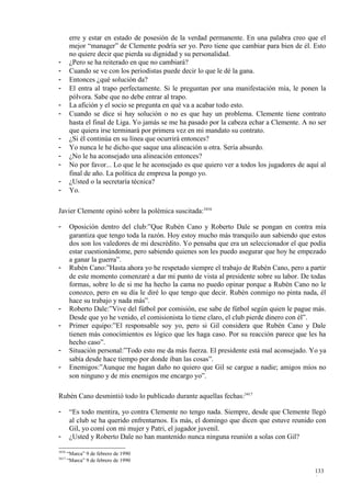 erre y estar en estado de posesión de la verdad permanente. En una palabra creo que el
        mejor “manager” de Clemente podría ser yo. Pero tiene que cambiar para bien de él. Esto
        no quiere decir que pierda su dignidad y su personalidad.
-       ¿Pero se ha reiterado en que no cambiará?
-       Cuando se ve con los periodistas puede decir lo que le dé la gana.
-       Entonces ¿qué solución da?
-       El entra al trapo perfectamente. Si le preguntan por una manifestación mía, le ponen la
        pólvora. Sabe que no debe entrar al trapo.
-       La afición y el socio se pregunta en qué va a acabar todo esto.
-       Cuando se dice si hay solución o no es que hay un problema. Clemente tiene contrato
        hasta el final de Liga. Yo jamás se me ha pasado por la cabeza echar a Clemente. A no ser
        que quiera irse terminará por primera vez en mi mandato su contrato.
-       ¿Si él continúa en su línea que ocurrirá entonces?
-       Yo nunca le he dicho que saque una alineación u otra. Sería absurdo.
-       ¿No le ha aconsejado una alineación entonces?
-       No por favor... Lo que le he aconsejado es que quiero ver a todos los jugadores de aquí al
        final de año. La política de empresa la pongo yo.
-       ¿Usted o la secretaría técnica?
-       Yo.

Javier Clemente opinó sobre la polémica suscitada:3416

-       Oposición dentro del club:”Que Rubén Cano y Roberto Dale se pongan en contra mía
        garantiza que tengo toda la razón. Hoy estoy mucho más tranquilo aun sabiendo que estos
        dos son los valedores de mi descrédito. Yo pensaba que era un seleccionador el que podía
        estar cuestionándome, pero sabiendo quienes son les puedo asegurar que hoy he empezado
        a ganar la guerra”.
-       Rubén Cano:”Hasta ahora yo he respetado siempre el trabajo de Rubén Cano, pero a partir
        de este momento comenzaré a dar mi punto de vista al presidente sobre su labor. De todas
        formas, sobre lo de si me ha hecho la cama no puedo opinar porque a Rubén Cano no le
        conozco, pero en su día le diré lo que tengo que decir. Rubén conmigo no pinta nada, él
        hace su trabajo y nada más”.
-       Roberto Dale:”Vive del fútbol por comisión, ese sabe de fútbol según quien le pague más.
        Desde que yo he venido, el comisionista lo tiene claro, el club pierde dinero con él”.
-       Primer equipo:”El responsable soy yo, pero si Gil considera que Rubén Cano y Dale
        tienen más conocimientos es lógico que les haga caso. Por su reacción parece que les ha
        hecho caso”.
-       Situación personal:”Todo esto me da más fuerza. El presidente está mal aconsejado. Yo ya
        sabía desde hace tiempo por donde iban las cosas”.
-       Enemigos:”Aunque me hagan daño no quiero que Gil se cargue a nadie; amigos míos no
        son ninguno y de mis enemigos me encargo yo”.

Rubén Cano desmintió todo lo publicado durante aquellas fechas:3417

-       “Es todo mentira, yo contra Clemente no tengo nada. Siempre, desde que Clemente llegó
        al club se ha querido enfrentarnos. Es más, el domingo que dicen que estuve reunido con
        Gil, yo comí con mi mujer y Patri, el jugador juvenil.
-       ¿Usted y Roberto Dale no han mantenido nunca ninguna reunión a solas con Gil?

3416
       “Marca” 9 de febrero de 1990
3417
       “Marca” 9 de febrero de 1990

                                                                                              133
                                                                                              0
 