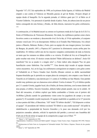 Segunda “A”). El 2 de septiembre de 1990, en la primera fecha liguera, el Atlético de Madrid
empató a uno contra el Valencia en Mestalla gracias al gol de Rodax. Ovejero dirigió al
equipo desde el banquillo. En la segunda jornada, el Atlético ganó por 2-1 al Betis en el
Vicente Calderón; Ivic presenció el partido desde el palco. Futre, de cabeza (uno de sus pocos
tantos conseguido de esta forma), y Rodax, de falta directa, marcaron los goles colchoneros.
3456



A continuación, el At.Madrid encaró su estreno en la primera ronda de la Copa de la U.E.F.A.
frente al Polithecnica de Timisoara (Rumania). Sin duda, los rojiblancos partían como claros
favoritos contra a un modesto y desconocido rival. En la ida, el 19 de septiembre, el conjunto
rumano venció por 2-0 a un desesperante Atlético en el Estadio Dan Paltinisamu. Ivic alineó
juntos a Manolo, Baltazar, Rodax y Futre, pero su equipo dio una imagen penosa. Los tantos
de Bungeu, de penalti, (44’) y Popescu (61’) pusieron la eliminatoria cuesta arriba para los
madrileños. El Atlético sufrió uno de los mayores varapalos continentales de toda su historia
en tanto que los rumanos no daban crédito a su victoria. El debut de Ivic en el banquillo no
pudo resultar más triste. El técnico croata declaró:”Hubo deficiencias en defensa”; Jesús Gil
manifestó:”Así no se puede ir a ningún sitio”; y Futre indicó años después:”Fue mi gran
humillación como futbolista. Fue terrible”3457. Esta derrota dejó tocado al equipo durante
varios encuentros. Así, en la Liga, los colchoneros consiguieron un empate a cero goles contra
el Valladolid en el Nuevo Estadio José Zorrilla (Donato estrenó su doble nacionalidad
hispano-brasileña que le permitía no ocupar plaza de extranjero), otro empate a uno frente al
Tenerife en el Calderón y una derrota por 2-1 contra el At.Bilbao en San Mamés. Este partido
resultó muy polémico por un clamoroso error arbitral. Corría el minuto 75 y el Atlético perdía
por 2-1 cuando Urrutia, jugador local, dio el balón, de forma clarísima, con la mano dentro del
área propia; el árbitro, Socorro González, debería haber pitado penalti, mas no lo señaló. Al
final del encuentro, el árbitro explicó que había confundido a Urrutia con el portero del
At.Bilbao [¿Desde cuando los guardametas visten como los jugadores de campo y no usan
guantes?]. El escándalo resultó mayúsculo. El equipo madrileño se quedaba en la 11ª posición
a cinco puntos del líder, el Barcelona. “AS” tituló:”El árbitro decidió”, “Gil dispuesto a retirar
al equipo”. El presidente del Atlético exclamó:”El fútbol es una estafa nacional”. Gil pidió la
inhabilitación a perpetuidad de Socorro González y le puso una demanda civil por los
perjuicios causados; además, solicitó la repetición del partido y convocó una Asamblea del
Club con el fin de retirar al equipo de la competición y jugar con el filial. 3458
3456
     “Marca” y “AS” Septiembre de 1990
“Superdinámico. Estadística e historia del fútbol español”. Zaragoza. Tomás Tocino e hijos. Temporada 1991/1992. Número
21
3457
     Declaraciones de Paolo Futre en el programa de Telemadrid titulado “De Cibeles a Neptuno. Historia de dos grandes
clubes”
3458
     Marca” y “AS” Septiembre de 1990

                                                                                                                  134
                                                                                                                  9
 