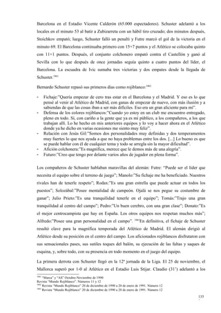Barcelona en el Estadio Vicente Calderón (65.000 espectadores). Schuster adelantó a los
locales en el minuto 53 al batir a Zubizarreta con un hábil tiro cruzado; dos minutos después,
Stoichkov empató; luego, Schuster falló un penalti y Futre marcó el gol de la victoria en el
minuto 69. El Barcelona continuaba primero con 15+7 puntos y el Atlético se colocaba quinto
con 11+1 puntos. Después, el conjunto colchonero empató contra el Castellón y ganó al
Sevilla con lo que después de once jornadas seguía quinto a cuatro puntos del líder, el
Barcelona. La escuadra de Ivic sumaba tres victorias y dos empates desde la llegada de
Schuster.3461

Bernardo Schuster repasó sus primeros días como rojiblanco:3462

-      Fichaje:”Quería empezar de cero tras estar en el Barcelona y el Madrid. Y eso es lo que
       pensé al venir al Atlético de Madrid, con ganas de empezar de nuevo, con más ilusión y a
       sabiendas de que las cosas iban a ser más difíciles. Eso era un gran aliciente para mí”.
-      Defensa de los colores rojiblancos:”Cuando yo estoy en un club me encuentro entregado,
       pleno en todo. Sí, con cariño a la gente que ya es mi público, a los compañeros, a los que
       trabajan allí. Lo he hecho en mis anteriores equipos y lo voy a hacer ahora en el Atlético
       donde ya he dicho en varias ocasiones me siento muy feliz”.
-      Relación con Jesús Gil:”Somos dos personalidades muy definidas y dos temperamentos
       muy fuertes lo que nos ayuda a que no haya problemas entre los dos. [...] Lo bueno es que
       se puede hablar con él de cualquier tema y todo se arregla sin la mayor dificultad”.
-      Afición colchonera:”Es magnífica, merece que le demos más de una alegría”.
-      Futuro:”Creo que tengo por delante varios años de jugador en plena forma”.

Los compañeros de Schuster hablaban maravillas del alemán: Futre: “Puede ser el líder que
necesita el equipo sobre el terreno de juego”; Manolo:”Su fichaje me ha beneficiado. Nuestros
rivales han de tenerle respeto”; Rodax:”Es una gran estrella que puede actuar en todos los
puestos”; Solozábal:”Posee mentalidad de campeón. Ojalá se nos pegue su costumbre de
ganar”; Julio Prieto:”Es una tranquilidad tenerle en el equipo”; Tomás:”Trajo una gran
tranquilidad al centro del campo”; Pedro:”Un buen cerebro, con una gran clase”; Donato:”Es
el mejor centrocampista que hay en España. Los otros equipos nos respetan muchos más”;
                                                                    3463
Alfredo:”Posee una gran personalidad en el campo”.                      En definitiva, el fichaje de Schuster
resultó clave para la magnífica temporada del Atlético de Madrid. El alemán dirigió al
Atlético desde su posición en el centro del campo. Los aficionados rojiblancos disfrutaron con
sus sensacionales pases, sus sutiles toques del balón, su ejecución de las faltas y saques de
esquina, y, sobre todo, con su presencia en todo momento en el juego del equipo.

La primera derrota con Schuster llegó en la 12ª jornada de la Liga. El 25 de noviembre, el
Mallorca superó por 1-0 al Atlético en el Estadio Luis Stijar. Claudio (31’) adelantó a los
3461
     “Marca” y “AS” Octubre-Noviembre de 1990
Revista “Mundo Rojiblanco”. Números 11 y 12
3462
     Revista “Mundo Rojiblanco” 20 de diciembre de 1990 a 20 de enero de 1991. Número 12
3463
     Revista “Mundo Rojiblanco” 20 de diciembre de 1990 a 20 de enero de 1991. Número 12

                                                                                                         135
                                                                                                         2
 