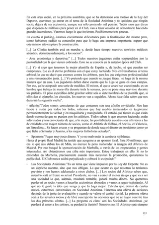 En esta área social, en la próxima asamblea, que se ha demorado con motivo de la Ley del
Deporte, queremos ya entrar en el tema de la Sociedad Anónima y no quisiera que ningún
socio, dejara de ser accionista, aunque sea sólo poniendo mil pesetas. Todos esos que dicen
que disponen de millones para poner en el Club, van a tener ocasión de demostrarlo haciendo
grandes inversiones. Veremos luego lo que invierten. Posiblemente tres pesetas.
En cuanto al parking, estamos encontrando dificultades para la finalización del mismo pero,
como habíamos cedido su concesión para que lo haga una empresa importante, espero que
este mismo año empiece la construcción.
[...] La Clínica también está en marcha y, desde hace tiempo nuestros servicios médicos
atienden, desinteresadamente, a los socios”.
- Area económica y deportiva:” [...] Todos nuestros jugadores están sorprendidos por la
puntualidad con la que vienen cobrando. Esto no se conocía en la anterior época del Club.
[...] Yo sí creo que tenemos la mejor plantilla de España y, de hecho, sé que pueden ser
campeones. Ese es el eterno problema con el que estoy luchando. Nos enfrentábamos al tema
arbitral, lo que no decir que estemos contra los árbitros, para los que exigimos profesionalidad
y una remuneración justa. [...] Yo pretendo que cuando se juegue fuera, se haga de la misma
manera que en casa. Los jugadores deben darse cuenta que la Liga se gana en esos campos.
Por eso, ya he adoptado una serie de medidas. El mister, al que a veces han cuestionado, es un
hombre que trabaja de maravilla durante toda la semana, pero se pone muy nervioso durante
los partidos. El peso específico debe gravitar sobre seis o siete hombres de la plantilla que, si
ellos dan el ejemplo, los chavales, los nuevos van a seguirlos. Ahora hace falta saber que nos
deparará la segunda vuelta”.
- Afición:”Todos somos conscientes de que contamos con una afición envidiable. Nos han
tirado a matar por todos los lados, sabemos que hay medios interesados en tergiversar
permanentemente la verdad y en maquillarla y manipularla. El enfado que tienen es que están
dando cuenta de que no pueden con los atléticos. Todos saben lo que estamos haciendo, están
informados y son conscientes de que, a lo mejor, las posibilidades nuestras son inferiores a las
de entidades con mayor número de socios, como el Athletic de Bilbao, el Sevilla, el Valencia,
un Barcelona... Se hacen cruces y se preguntan de donde saca el dinero un presidente como yo
que ficha a Schuster y Juanito, a los mejores futbolistas actuales”.
- Sponsors:”Pagan muy poco dinero. Y yo no malvendo la camiseta rojiblanca.
Hasta el propio Real Madrid ha tenido que acogerse a un sponsor local. Para 50 millones, que
era lo que nos daban los de Mita, no merece la pena malvender la imagen del Atlético de
Madrid. Por eso busqué la sponsorización de Marbella, a través de los empresarios y gentes
interesadas. Así obtendremos una cifra más importante. Estoy trabajando en ello. Si no lo
entienden en Marbella, precisamente cuando más necesitan la promoción, quitaremos la
publicidad. El Club nunca saldrá perjudicado y cobrará lo estipulado”
-   Las Sociedades Anónimas:”Es un tema que viene impuesto por la Ley del Deporte. No es
    un capricho nuestro, sino que nos obligan. Lo que ocurre es que nosotros lo teníamos
    previsto y nos hemos adelantado a otros clubes. [...] Los socios del Atlético saben que,
    mientras esté al frente su actual Presidente, no van a correr el menor riesgo y que va a ser
    una sociedad lo que, además, resultará rentable, ganará mucho dinero. No queremos
    perder ni un socio, vamos a hacerles accionistas abonados y vamos a seguir trabajando. Al
    que no le guste la idea que venga y que lo haga mejor. Calculo que, dentro de cuatro
    meses, estaremos constituidos en Sociedad Anónima. Haremos una oferta de acciones
    después de la junta de evaluación y cuando se valore el capital social. La primera oferta
    será a los actuales socios y de libre suscripción las acciones que no se hayan suscrito tras
    las dos primeras ofertas. [...] La pregunta es clara: con las Sociedades Anónimas ¿se
    perderá el amor a los colores, se perderá la ilusión? Nosotros no. El Atlético será siempre

                                                                                            135
                                                                                            4
 