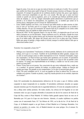 hagan la cama. Con esto no es que me meta al técnico ni nada por el estilo. No es normal
        que cambie tres líneas para suplir la baja de Vizcaíno porque tenemos un bloque y hay que
        respetarlo. El siempre ha gozado de mi confianza desde el primer día, pese a que algunos
        medios estuviesen empeñados en que iba a ser cesado. Me dijo que se puso nervioso
        cuando se quedó con nueve jugadores, pero yo le comenté que hubiese preferido perder
        antes de empatar. [...] En fin, ningún entrenador podrá administrar el patrimonio que yo
        presido y en el futuro los entrenadores, los jugadores, etc. se tendrán que sentar en la
        misma mesa y dialogarán con el Consejo de Administración”.
-       Futre:”Hablé también con Futre y me reconoció que había hecho un daño enorme al club.
        Fue el “otro yo” de Futre, pero lo va a pagar. Por mi parte, pedí disculpas en su nombre a
        Valdés Sánchez. Sé que son momentos de tensión fruto de la campaña en mi contra sobre
        los arbitrajes, pero un capitán no debe actuar de esa forma”.
-       Récord de Abel:”Al día siguiente llamé a la casa de Abel y la impresión que di era la de
        darle el pésame en vez de felicitarle. Tengo confianza con él y, de hecho, cuando las cosas
        no le iban bien le dije en plan irónico que me buscase otro portero y él me dijo que mejor
        que él no había nadie. Me alegro del récord, pero con él no se gana una Liga. Primero
        había que ganar el partido y luego estaba el récord, aunque lo normal hubiese sido que se
        obtuviesen ambas cosas”.


Tomislav Ivic respondió a Jesús Gil:3471

-       Diálogo con el presidente:”Analizamos el último partido, hablamos de la continuación del
        trabajo, de lo que se va a hacer. También de la posibilidad de haber ganado, aunque esto
        es sólo en teoría porque nunca se debe menospreciar al rival. Teníamos lesionados, luego
        dos expulsados y al final tuvimos que luchar para quedarnos con un punto. El presidente
        no se enfadó conmigo. No se debe dramatizar cuando en la Liga no sale un partido como
        lo esperas. Yo tengo una responsabilidad en mi trabajo y cuando no van las cosas como
        quiero no estoy bien”.
-       Futuro:”Estoy bien en mi puesto. Soy consciente de que estoy trabajando bien y nadie me
        va a cambiar. Si quisiera cambiar mi trabajo, no podría porque trabajo en función del
        equipo que tengo. He ganado ya seis campeonatos y sé lo que se necesita para ganar”.
-       Futre:”No estoy enfadado con él. A veces un jugador no tiene la cabeza fría. Es como un
        soldado en la guerra. Cuando se pierde, y aquí hay mucha presión en ese sentido, repercute
        en el ánimo”.


Jesús Gil cuestionaba los planteamientos defensivos de Ivic pese a que el Atlético estaba
cuajando la mejor temporada de su mandato. El presidente colchonero deseaba un equipo
atacante mientras que Ivic buscaba más la seguridad defensiva. El resto de campaña resultó un
tira y afloja entre ambas posturas. De todos modos, las críticas de Gil llegaban en un mal
momento toda vez que el equipo afrontaba el encuentro de ida de los octavos de final de la
Copa del Rey contra el Real Madrid. El Atlético había ganado apenas hacía un mes en el
Bernabéu por 3-0, pero la Copa era otra historia. Además, el cuadro rojiblanco no podría
contar con el sancionado Futre. El 7 de febrero de 1991, en la ida de los 1/8 de final de la
Copa, el At.Madrid empató a un gol frente al Real Madrid en el Santiago Bernabéu. Ivic
planteó un partido a la contra. Así, el Madrid dominó sin crear peligro. En el minuto 36,
3471
       “Marca” 6 de febrero de 1991

                                                                                               135
                                                                                               9
 
