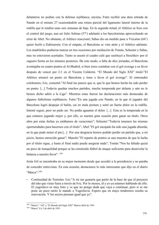 delanteros no podían con la defensa rojiblanca; encima, Futre recibió una dura entrada de
Nando en el minuto 27 ocasionándole una rotura parcial del ligamento lateral interno de la
rodilla que le tendría unas seis semanas de baja. En la segunda mitad, el Atlético se hizo con
el control del juego, aun así Julio Salinas (57’) adelantó a los barcelonistas aprovechando un
error de Abel. No obstante, el Atlético reaccionó; Sabas dio un medido pase a Vizcaíno (64’)
quien fusiló a Zubizarreta. Con el empate, el Barcelona se vino atrás y el Atlético adelante.
Los madrileños pudieron marcar en tres ocasiones por mediación de Tomás, Schuster y Sabas,
mas no estuvieron acertados. Tanto se asustó el cuadro culé que sustituyó a Stoichkov por el
zaguero Serna en los minutos postreros. De este modo, a falta de diez jornadas, el Barcelona
aventajaba en cuatro puntos al At.Madrid, si bien éstos contaban con el gol average a su favor
después de vencer por 2-1 en el Vicente Calderón. “El Mundo del Siglo XXI” tituló:”El
Atlético arrancó un punto en Barcelona y tiene a favor el gol average”. El entrenador
colchonero, Ivic, comentó:”Al final me parece que sí, que lo que hemos hecho ha sido perder
un punto. [...] Todavía quedan muchos partidos, mucha temporada por delante y aún no le
hemos dicho adiós a la Liga”. Mientras estas fueron las declaraciones más destacadas de
algunos futbolistas rojiblancos: Futre:”En una jugada con Nando, en la que el jugador del
Barcelona logró despejar el balón, caí en mala postura y sentí un fuerte dolor en la rodilla.
Intenté seguir, peor no pudo ser. No podía aguantar el dolor. [...] Esta es la temporada en la
que estamos jugando mejor y, por ello, es nuestra gran ocasión para ganar un título. Otros
años por estas fechas ya estábamos de vacaciones”; Schuster:”Todavía tenemos las mismas
oportunidades para hacernos con el título”; Abel:”El gol encajado ha sido una jugada absurda,
en la que pude meter el pie.[...] Por una desgracia hemos podido perder un partido que, a mi
juicio, hemos merecido ganar”; Manolo:”El reparto de puntos es una muestra de que la lucha
por el título sigue, y hasta el final nadie puede asegurar nada”; Tomás:”Nos ha faltado quizá
un poco de tranquilidad porque se ha construido fútbol de ataque suficiente para desnivelar la
balanza a nuestro favor”. 3481

Jesús Gil se encontraba en su mejor momento desde que accedió a la presidencia y no paraba
de conceder entrevistas. En esta ocasión, destacamos lo más interesante que dijo en el diario
“Marca”:3482

-       Continuidad de Tomislav Ivic:”A mí me gustaría que partir de la base de que el proyecto
        del año que viene fuera a través de Ivic. Por lo menos, él y yo ya estamos hablando de ello.
        El yugoslavo es muy listo y ve que no pongo duda que vaya a continuar, pero si se me
        pone un poco rarito le mando a Yugoslavia. Espero que en mayo tendremos resulta su
        renovación. Y los socios piensan igual que yo”.


3481
       “Marca”, “AS” y “El Mundo del Siglo XXI” Marzo-Abril de 1991
3482
       “Marca” 4 y 5 de abril de 1991

                                                                                               136
                                                                                               6
 