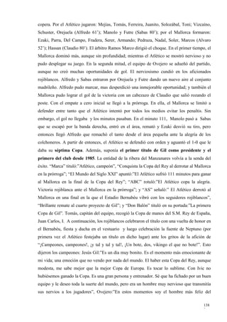 copera. Por el Atlético jugaron: Mejías, Tomás, Ferreira, Juanito, Solozábal, Toni; Vizcaíno,
Schuster, Orejuela (Alfredo 61’); Manolo y Futre (Sabas 80’); por el Mallorca formaron:
Ezaki, Parra, Del Campo, Fradera, Serer, Armando; Pedraza, Nadal, Soler, Marcos (Alvaro
52’); Hassan (Claudio 80’). El árbitro Ramos Marco dirigió el choque. En el primer tiempo, el
Mallorca dominó más, aunque sin profundidad; mientras el Atlético se mostró nervioso y no
pudo desplegar su juego. En la segunda mitad, el equipo de Ovejero se adueñó del partido,
aunque no creó muchas oportunidades de gol. El nerviosismo cundió en los aficionados
rojiblancos. Alfredo y Sabas entraron por Orejuela y Futre dando un nuevo aire al conjunto
madrileño. Alfredo pudo marcar, mas desperdició una inmejorable oportunidad; y también el
Mallorca pudo lograr el gol de la victoria con un cabezazo de Claudio que salió rozando el
poste. Con el empate a cero inicial se llegó a la prórroga. En ella, el Mallorca se limitó a
defender entre tanto que el Atlético intentó por todos los medios evitar los penaltis. Sin
embargo, el gol no llegaba y los minutos pasaban. En el minuto 111, Manolo pasó a Sabas
que se escapó por la banda derecha, entró en el área, remató y Ezaki desvió su tiro, pero
entonces llegó Alfredo que remachó el tanto desde el área pequeña ante la alegría de los
colchoneros. A partir de entonces, el Atlético se defendió con orden y aguantó el 1-0 que le
daba su séptima Copa. Además, suponía el primer título de Gil como presidente y el
primero del club desde 1985. La entidad de la ribera del Manzanares volvía a la senda del
éxito. “Marca” tituló:”Atlético, campeón”, “Conquista la Copa del Rey al derrotar al Mallorca
en la prórroga”; “El Mundo del Siglo XXI” apuntó:”El Atlético sufrió 111 minutos para ganar
al Mallorca en la final de la Copa del Rey”; “ABC” rotuló:”El Atlético copa la alegría.
Victoria rojiblanca ante el Mallorca en la prórroga”; y “AS” señaló:” El Atlético derrotó al
Mallorca en una final en la que el Estadio Bernabéu vibró con los seguidores rojiblancos”,
“Brillante remate al cuarto proyecto de Gil”; y “Don Balón” tituló en su portada:”La primera
Copa de Gil”. Tomás, capitán del equipo, recogió la Copa de manos del S.M. Rey de España,
Juan Carlos, I. A continuación, los rojiblancos celebraron el título con una vuelta de honor en
el Bernabéu, fiesta y ducha en el vestuario y luego celebración la fuente de Neptuno (por
primera vez el Atlético festejaba un título en dicho lugar) ante los gritos de la afición de
“¡Campeones, campeones!, ¡y tal y tal y tal!, ¡Un bote, dos, vikingo el que no bote!”. Esto
dijeron los campeones: Jesús Gil:”Es un día muy bonito. Es el momento más emocionante de
mi vida; una emoción que no vendo por nada del mundo. El haber esta Copa del Rey, aunque
modesta, me sabe mejor que la mejor Copa de Europa. Es tocar lo sublime. Con Ivic no
hubiésemos ganado la Copa. Es una gran persona y entrenador. Sé que ha fichado por un buen
equipo y le deseo toda la suerte del mundo, pero era un hombre muy nervioso que transmitía
sus nervios a los jugadores”, Ovejero:”En estos momentos soy el hombre más feliz del

                                                                                           138
                                                                                           2
 