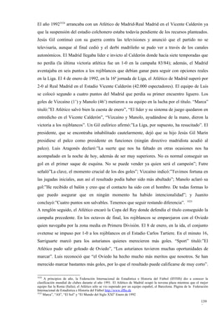 El año 19923524 arrancaba con un Atlético de Madrid-Real Madrid en el Vicente Calderón ya
que la suspensión del estadio colchonero estaba todavía pendiente de los recursos planteados.
Jesús Gil continuó con su guerra contra las televisiones y anunció que el partido no se
televisaría, aunque al final cedió y el derbi madrileño se pudo ver a través de los canales
autonómicos. El Madrid llegaba líder e invicto al Calderón donde hacía siete temporadas que
no perdía (la última victoria atlética fue un 1-0 en la campaña 83/84); además, el Madrid
aventajaba en seis puntos a los rojiblancos que debían ganar para seguir con opciones reales
en la Liga. El 4 de enero de 1992, en la 16ª jornada de Liga, el Atlético de Madrid superó por
2-0 al Real Madrid en el Estadio Vicente Calderón (42.000 espectadores). El equipo de Luis
se colocó segundo a cuatro puntos del Madrid que perdía su primer encuentro liguero. Los
goles de Vizcaíno (1’) y Manolo (46’) metieron a su equipo en la lucha por el título. “Marca”
tituló:”El Atlético salvó bien la cuesta de enero”, “El líder y su sistema de juego quedaron en
entredicho en el Vicente Calderón”, “Vizcaíno y Manolo, ayudándose de la mano, dieron la
victoria a los rojiblancos”. Un Gil eufórico afirmó:”La Liga, por supuesto, ha resucitado”. El
presidente, que se encontraba inhabilitado cautelarmente, dejó que su hijo Jesús Gil Marín
presidiese el palco como presidente en funciones (ningún directivo madridista acudió al
palco). Luis Aragonés declaró:”La suerte que nos ha faltado en otras ocasiones nos ha
acompañado en la noche de hoy, además de ser muy superiores. No es normal conseguir un
gol en el primer saque de esquina. No se puede vender ya quien será el campeón”; Futre
señaló”La clave, el momento crucial de los dos goles”; Vizcaíno indicó:”Tuvimos fortuna en
las jugadas iniciales, aun así el resultado podía haber sido más abultado”; Manolo aclaró su
gol:”He recibido el balón y creo que el contacto ha sido con el hombro. De todas formas lo
que puedo asegurar que en ningún momento ha habido intencionalidad”; y Juanito
                                                                                                           3525
concluyó:”Cuatro puntos son salvables. Tenemos que seguir restando diferencia”.
A renglón seguido, el Atlético encaró la Copa del Rey donde defendía el título conseguido la
campaña precedente. En los octavos de final, los rojiblancos se emparejaron con el Oviedo
quien navegaba por la zona media en Primera División. El 8 de enero, en la ida, el conjunto
ovetense se impuso por 1-0 a los rojiblancos en el Estadio Carlos Tartiere. En el minuto 16,
Sarriguarte marcó para los asturianos quienes merecieron más goles. “Sport” tituló:”El
Atlético pudo salir goleado de Oviedo”, “Los asturianos tuvieron muchas oportunidades de
marcar”. Luis reconoció que “el Oviedo ha hecho mucho más meritos que nosotros. Se han
merecido marcar bastantes más goles, por lo que el resultado puede calificarse de muy corto”.

3524
     A principios de año, la Federación Internacional de Estadística e Historia del Fútbol (IFFHS) dio a conocer la
clasificación mundial de clubes durante el año 1991. El Atlético de Madrid ocupó la novena plaza mientras que el mejor
equipo fue la Roma (Italia); el Atlético sólo se vio superado por un equipo español, el Barcelona. Página de la Federación
Internacional de Estadística e Historia del Fútbol http://www.iffhs.de
3525
     Marca”, “AS”, “El Sol” y “El Mundo del Siglo XXI” Enero de 1992

                                                                                                                    139
                                                                                                                    5
 