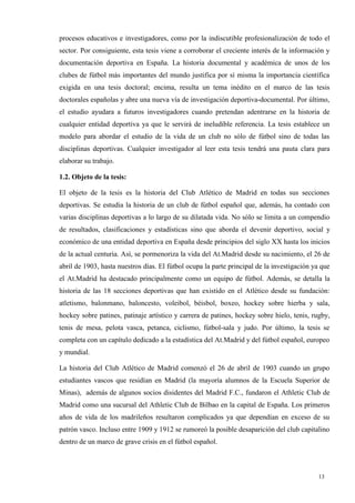 procesos educativos e investigadores, como por la indiscutible profesionalización de todo el
sector. Por consiguiente, esta tesis viene a corroborar el creciente interés de la información y
documentación deportiva en España. La historia documental y académica de unos de los
clubes de fútbol más importantes del mundo justifica por sí misma la importancia científica
exigida en una tesis doctoral; encima, resulta un tema inédito en el marco de las tesis
doctorales españolas y abre una nueva vía de investigación deportiva-documental. Por último,
el estudio ayudara a futuros investigadores cuando pretendan adentrarse en la historia de
cualquier entidad deportiva ya que le servirá de ineludible referencia. La tesis establece un
modelo para abordar el estudio de la vida de un club no sólo de fútbol sino de todas las
disciplinas deportivas. Cualquier investigador al leer esta tesis tendrá una pauta clara para
elaborar su trabajo.

1.2. Objeto de la tesis:

El objeto de la tesis es la historia del Club Atlético de Madrid en todas sus secciones
deportivas. Se estudia la historia de un club de fútbol español que, además, ha contado con
varias disciplinas deportivas a lo largo de su dilatada vida. No sólo se limita a un compendio
de resultados, clasificaciones y estadísticas sino que aborda el devenir deportivo, social y
económico de una entidad deportiva en España desde principios del siglo XX hasta los inicios
de la actual centuria. Así, se pormenoriza la vida del At.Madrid desde su nacimiento, el 26 de
abril de 1903, hasta nuestros días. El fútbol ocupa la parte principal de la investigación ya que
el At.Madrid ha destacado principalmente como un equipo de fútbol. Además, se detalla la
historia de las 18 secciones deportivas que han existido en el Atlético desde su fundación:
atletismo, balonmano, baloncesto, voleibol, béisbol, boxeo, hockey sobre hierba y sala,
hockey sobre patines, patinaje artístico y carrera de patines, hockey sobre hielo, tenis, rugby,
tenis de mesa, pelota vasca, petanca, ciclismo, fútbol-sala y judo. Por último, la tesis se
completa con un capítulo dedicado a la estadística del At.Madrid y del fútbol español, europeo
y mundial.

La historia del Club Atlético de Madrid comenzó el 26 de abril de 1903 cuando un grupo
estudiantes vascos que residían en Madrid (la mayoría alumnos de la Escuela Superior de
Minas), además de algunos socios disidentes del Madrid F.C., fundaron el Athletic Club de
Madrid como una sucursal del Athletic Club de Bilbao en la capital de España. Los primeros
años de vida de los madrileños resultaron complicados ya que dependían en exceso de su
patrón vasco. Incluso entre 1909 y 1912 se rumoreó la posible desaparición del club capitalino
dentro de un marco de grave crisis en el fútbol español.



                                                                                            13
 