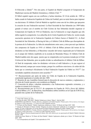 S.Villaverde y Zabala227. Por otra parte, el Español de Madrid conquistó el Campeonato de
Madrid por encima del Madrid, Gimnástica y Athletic Club. 228
El fútbol español seguía con sus conflictos y luchas intestinas. El 14 de octubre de 1909 se
había creado la Federación Española de Clubes de Football, pero no tenía fuerza para imponer
sus decisiones. El Athletic Club de Madrid se significó como uno de los clubes que apoyaron
la creación de una Federación nacional. La Real Sociedad de San Sebastián (en 1909 había
ganado el torneo con el nombre de Club Ciclista de San Sebastián) decidió organizar el
Campeonato de España de 1910 en Ondarreta, mas la Federación se negó alegando que ella
debía regular la competición. Los cabecillas de la Unión Española de Clubes (la recién creada
asociación opositora de la Federación Española de Clubes) fueron el Madrid F.C., la Real
Sociedad de San Sebastián, el Racing de Irún y el Athletic Club de Bilbao que discrepaban de
la postura de la Federación. La falta de entendimiento entre unos y otros provocó que hubiera
dos campeones de España en 1910: el Athletic Club de Bilbao primero del torneo de los
disidentes en San Sebastián y el Barcelona vencedor del torneo organizado por la Federación
en el campo del Athletic madrileño en la avenida de Menéndez Pelayo. El Athletic Club de
Madrid nadaba entre dos aguas puesto que no simpatizaba con la postura tomada por el Club
Ciclista de San Sebastián, pero no podía olvidar su subordinación al Athletic Club de Bilbao.
Al final de temporada, todos los disidentes volvieron al redil federativo y la paz regresó al
fútbol nacional, aunque por escaso tiempo, porque los conflictos estuvieron a la orden del día
hasta que se constituyó oficialmente la Real Federación Español de Fútbol en 1913229. Las
sociedades españolas alcanzaron estos acuerdos:230
“1º. Reconocimiento por parte de todos los Clubs de España de la Federación Española,
constituida legalmente el octubre del año 1909.
2º. Reunión de una Asamblea General para la discusión de nuevos estatutos y reglamentos y
elección de Comité ejecutivo con residencia en Madrid.
3º. Concesión de plena y absoluta autonomía a las Federaciones regionales existentes, y a
cuantas se creasen en lo sucesivo.
4º. Reconocimiento por la F.E.C.F. de campeones de España de 1910 a favor del Athletic
Club de Bilbao y F.C. de Barcelona, inscribiéndose ambos nombres en la Copa de S.M El rey,
pasando ésta a poder de la Federación.

227
    “Gran Vida” Febrero de 1910
“Cien Años de Atleti, 1903-2003”. Madrid. Editado por el diario “Marca”. Abril de 2003
MARTINEZ CALATRAVA, Vicente: Historia y Estadística del Fútbol Español. Primera parte. De los inicios a los Juegos
de Amberes (1920). Barcelona. s. n. Febrero de 2003 (Segunda edición)
228
    “El Diario del Real Madrid”. Madrid. Suplemento editado por el diario “El Mundo del Siglo XXI”. 2002
229
    Artículo de Bernardo de Salazar titulado “Orígenes de nuestra Federación” publicado en el suplemento “Cuadernos de
Fútbol” Nº3 que se edita junto a la revista oficial de la Real Federación Española de Fútbol. Madrid. 1996
 MARTINEZ CALATRAVA, Vicente: Historia y Estadística del Fútbol Español. Primera parte. De los inicios a los Juegos
de Amberes (1920). Barcelona. s. n. Febrero de 2003 (Segunda edición)
ROSON, Manuel: Historia desapasionada del Athletic (hoy club Atlético) por un apasionado del Madrid. Madrid. Ediciones
Permán. 1948
Artículo de Oscar Medel en “El Diario del Real Madrid”. Madrid. Suplemento editado por el diario “El Mundo del Siglo
XXI”. 2002
230
    “La Correspondencia de España” 23 de septiembre de 1910

                                                                                                                 139
 