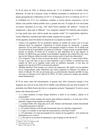 El 26 de enero de 1992, el Albacete derrotó por 3-1 al At.Madrid en el Estadio Carlos
Belmonte. Al final de la primera vuelta, el Madrid comandaba la clasificación con 31+11
puntos perseguido por el Barcelona con 28+11, el Zaragoza con 26+6, el Valencia con 25+7 y
el At.Madrid con 23+5. Los rojiblancos sumaban su tercera derrota consecutiva y de los
últimos siete partidos habían perdido cinco y ganado sólo dos. El equipo de Luis atravesaba
sus peores momentos en la Liga. “AS” tituló:”Nuevo pinchazo del Atlético”, “Carente de
imaginación e ideas ante el Albacete”. Luis Aragonés comentó:”Es malísimo para nosotros.
La Liga queda lejos, pero todavía queda una segunda vuelta”. El vicepresidente deportivo,
Lázaro Albarracín, manifestó que había sentido vergüenza de su equipo. 3531
Al día siguiente, Jesús Gil analizó la situación de su conjunto en el diario “AS”:3532
-      Crítica a los jugadores:”En los momentos difíciles es cuando me crezco. Eso es lo que
       deberían hacer los jugadores. Vapulearon al Oviedo porque les interesaba o porque
       quisieron. En los cinco años que llevo está pasando siempre lo mismo. No sé dónde está
       esa motivación de la que hablan. No ganan ni al Iliturgi. Y luego encima, no puedes hablar
       porque se ofenden. El fondo de la cuestión es más importante de lo que algunos se
       piensan. El fútbol tiene que cambiar en profundidad. Jugadores que cobran diez más veces
       que los del Albacete, deben de rendir como mínimo como lo hacen los albaceteños”.
-      Luis Aragonés:”Aquí no tiene el puesto fijo nadie. Ni siquiera yo. Y nunca mejor dicho.
       Lo que sí que está claro es que no estoy dispuesto a que el Atlético se arrastre por esos
       campos de Dios en la segunda vuelta como un auténtico fracasado. A este paso no
       jugamos la Copa de la UEFA en la próxima edición”.
-      Medidas drásticas:”Esta semana voy a ejercer de empresario. Me ratifico con las palabras
       de mi vicepresidente, señor Albarracín, que sintió vergüenza en Albacete. No admito ni
       tolero el ridículo. No sólo me preocupa que ya, prácticamente, hayamos perdido la Liga,
       sino que no entremos en la Copa de la UEFA. Es triste y penosa la imagen que estamos
       dando últimamente”.

El 28 de enero, antes del entrenamiento, el gerente José Julio Carrascosa entregó a Luis
Aragonés una carta en la que Jesús Gil le instaba a que dimitiese por una serie de puntos. El
periodista José María García desveló en su programa nocturno “Supergarcía” la misiva cuyos
puntos más interesantes eran:3533
-      “[...] Antes teníamos el mejor bloque defensivo y ahora es un coladero, ¿Quién es el
       responsable?”.
-      [...] Los goles vienen siempre por nuestra parte defensiva derecha, y se tiene que ir Pizo,
       aburrido, cuando el año pasado era indiscutible”.
-      [...] Aunque Pedro sólo valga para servir café. Donato está fracasado, Juanito descentrado
       y Solozábal haciendo el ridículo”.
-      [...] El asunto Schuster se ha llevado francamente mal, con soberbia y prepotencia”.
-      [...] Aquí, si se manda, es con todas las consecuencias, como hace Cruyff”.
-      [...] El entrenador vive muy preocupado de los asuntos de los jugadores... Ese sistema tan
       paternalista ya no se lleva”.
-      [...] ¿Por qué no se reconoce la impotencia y que el equipo no da más de sí?”.
3531
     Marca”, “AS”y “Ya” Enero de 1992
3532
     “AS” 28 de enero de 1992
3533
     “Marca” 29 de enero de 1992

                                                                                              139
                                                                                              9
 