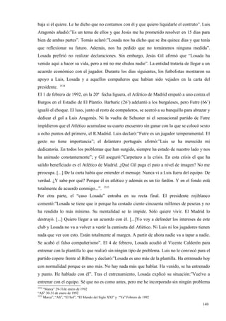 baja si él quiere. Le he dicho que no contamos con él y que quiero liquidarle el contrato”. Luis
Aragonés añadió:”Es un tema de ellos y que Jesús me ha prometido resolver en 15 días para
bien de ambas partes”. Tomás aclaró:”Losada nos ha dicho que se iba quince días y que tenía
que reflexionar su futuro. Además, nos ha pedido que no tomáramos ninguna medida”.
Losada prefirió no realizar declaraciones. Sin embargo, Jesús Gil afirmó que “Losada ha
venido aquí a hacer su vida, pero a mí no me chulea nadie”. La entidad trataría de llegar a un
acuerdo económico con el jugador. Durante los días siguientes, los futbolistas mostraron su
apoyo a Luis, Losada y a aquellos compañeros que habían sido vejados en la carta del
               3534
presidente.
El 1 de febrero de 1992, en la 20ª fecha liguera, el Atlético de Madrid empató a uno contra el
Burgos en el Estadio de El Plantío. Barbaric (26’) adelantó a los burgaleses, pero Futre (66’)
igualó el choque. El luso, junto al resto de compañeros, se acercó a su banquillo para abrazar y
dedicar el gol a Luis Aragonés. Ni la vuelta de Schuster ni el sensacional partido de Futre
impidieron que el Atlético acumulase su cuarto encuentro sin ganar con lo que se colocó sexto
a ocho puntos del primero, el R.Madrid. Luis declaró:”Futre es un jugador temperamental. El
gesto no tiene importancia”; el delantero portugués afirmó:”Luis se ha merecido mi
dedicatoria. En todos los problemas que han surgido, siempre ha estado de nuestro lado y nos
ha animado constantemente”; y Gil aseguró:”Carpetazo a la crisis. En esta crisis el que ha
salido beneficiado es el Atlético de Madrid. ¿Qué Gil paga el pato a nivel de imagen? No me
preocupa. [...] De la carta había que entender el mensaje. Nunca vi a Luis fuera del equipo. De
verdad. ¿Y sabe por qué? Porque él es atlético y además es un tío fardón. Y en el fondo está
                                             3535
totalmente de acuerdo conmigo...”.
Por otra parte, el “caso Losada” entraba en su recta final. El presidente rojiblanco
comentó:”Losada se tiene que ir porque ha costado ciento cincuenta millones de pesetas y no
ha rendido lo más mínimo. Su mentalidad se lo impide. Sólo quiere vivir. El Madrid lo
destruyó. [...] Quiero llegar a un acuerdo con él. [...]Yo voy a defender los intereses de este
club y Losada no va a volver a vestir la camiseta del Atlético. Ni Luis ni los jugadores tienen
nada que ver con esto. Están totalmente al margen. A partir de ahora nadie va a tapar a nadie.
Se acabó el falso compañerismo”. El 4 de febrero, Losada acudió al Vicente Calderón para
entrenar con la plantilla lo que realizó sin ningún tipo de problema. Luis no le convocó para el
partido copero frente al Bilbao y declaró:”Losada es uno más de la plantilla. Ha entrenado hoy
con normalidad porque es uno más. No hay nada más que hablar. Ha venido, se ha entrenado
y punto. He hablado con él”. Tras el entrenamiento, Losada explicó su situación:”Vuelvo a
entrenar con el equipo. Sé que no es como antes, pero me he incorporado sin ningún problema
3534
     “Marca” 29-31de enero de 1992
“AS” 30-31 de enero de 1992
3535
     Marca”, “AS”, “El Sol”, “El Mundo del Siglo XXI” y “Ya” Febrero de 1992

                                                                                           140
                                                                                           1
 