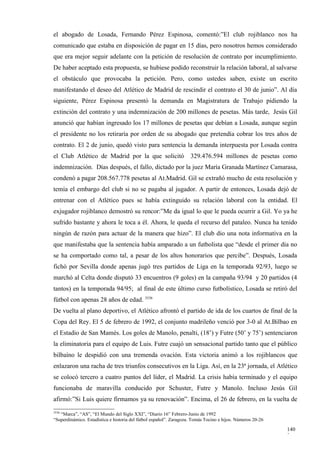 el abogado de Losada, Fernando Pérez Espinosa, comentó:”El club rojiblanco nos ha
comunicado que estaba en disposición de pagar en 15 días, pero nosotros hemos considerado
que era mejor seguir adelante con la petición de resolución de contrato por incumplimiento.
De haber aceptado esta propuesta, se hubiese podido reconstruir la relación laboral, al salvarse
el obstáculo que provocaba la petición. Pero, como ustedes saben, existe un escrito
manifestando el deseo del Atlético de Madrid de rescindir el contrato el 30 de junio”. Al día
siguiente, Pérez Espinosa presentó la demanda en Magistratura de Trabajo pidiendo la
extinción del contrato y una indemnización de 200 millones de pesetas. Más tarde, Jesús Gil
anunció que habían ingresado los 17 millones de pesetas que debían a Losada, aunque según
el presidente no los retiraría por orden de su abogado que pretendía cobrar los tres años de
contrato. El 2 de junio, quedó visto para sentencia la demanda interpuesta por Losada contra
el Club Atlético de Madrid por la que solicitó                      329.476.594 millones de pesetas como
indemnización. Días después, el fallo, dictado por la juez María Granada Martínez Camarasa,
condenó a pagar 208.567.778 pesetas al At.Madrid. Gil se extrañó mucho de esta resolución y
temía el embargo del club si no se pagaba al jugador. A partir de entonces, Losada dejó de
entrenar con el Atlético pues se había extinguido su relación laboral con la entidad. El
exjugador rojiblanco demostró su rencor:”Me da igual lo que le pueda ocurrir a Gil. Yo ya he
sufrido bastante y ahora le toca a él. Ahora, le queda el recurso del pataleo. Nunca ha tenido
ningún de razón para actuar de la manera que hizo”. El club dio una nota informativa en la
que manifestaba que la sentencia había amparado a un futbolista que “desde el primer día no
se ha comportado como tal, a pesar de los altos honorarios que percibe”. Después, Losada
fichó por Sevilla donde apenas jugó tres partidos de Liga en la temporada 92/93, luego se
marchó al Celta donde disputó 33 encuentros (9 goles) en la campaña 93/94 y 20 partidos (4
tantos) en la temporada 94/95; al final de este último curso futbolístico, Losada se retiró del
fútbol con apenas 28 años de edad. 3536
De vuelta al plano deportivo, el Atlético afrontó el partido de ida de los cuartos de final de la
Copa del Rey. El 5 de febrero de 1992, el conjunto madrileño venció por 3-0 al At.Bilbao en
el Estadio de San Mamés. Los goles de Manolo, penalti, (18’) y Futre (50’ y 75’) sentenciaron
la eliminatoria para el equipo de Luis. Futre cuajó un sensacional partido tanto que el público
bilbaíno le despidió con una tremenda ovación. Esta victoria animó a los rojiblancos que
enlazaron una racha de tres triunfos consecutivos en la Liga. Así, en la 23ª jornada, el Atlético
se colocó tercero a cuatro puntos del líder, el Madrid. La crisis había terminado y el equipo
funcionaba de maravilla conducido por Schuster, Futre y Manolo. Incluso Jesús Gil
afirmó:”Si Luis quiere firmamos ya su renovación”. Encima, el 26 de febrero, en la vuelta de
3536
   “Marca”, “AS”, “El Mundo del Siglo XXI”, “Diario 16” Febrero-Junio de 1992
“Superdinámico. Estadística e historia del fútbol español”. Zaragoza. Tomás Tocino e hijos. Números 20-26

                                                                                                            140
                                                                                                            3
 