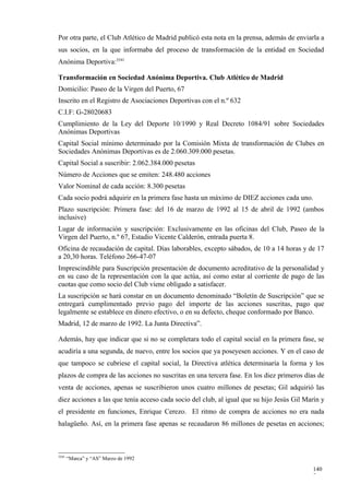 Por otra parte, el Club Atlético de Madrid publicó esta nota en la prensa, además de enviarla a
sus socios, en la que informaba del proceso de transformación de la entidad en Sociedad
Anónima Deportiva:3541

Transformación en Sociedad Anónima Deportiva. Club Atlético de Madrid
Domicilio: Paseo de la Virgen del Puerto, 67
Inscrito en el Registro de Asociaciones Deportivas con el n.º 632
C.I.F: G-28020683
Cumplimiento de la Ley del Deporte 10/1990 y Real Decreto 1084/91 sobre Sociedades
Anónimas Deportivas
Capital Social mínimo determinado por la Comisión Mixta de transformación de Clubes en
Sociedades Anónimas Deportivas es de 2.060.309.000 pesetas.
Capital Social a suscribir: 2.062.384.000 pesetas
Número de Acciones que se emiten: 248.480 acciones
Valor Nominal de cada acción: 8.300 pesetas
Cada socio podrá adquirir en la primera fase hasta un máximo de DIEZ acciones cada uno.
Plazo suscripción: Primera fase: del 16 de marzo de 1992 al 15 de abril de 1992 (ambos
inclusive)
Lugar de información y suscripción: Exclusivamente en las oficinas del Club, Paseo de la
Virgen del Puerto, n.º 67, Estadio Vicente Calderón, entrada puerta 8.
Oficina de recaudación de capital. Días laborables, excepto sábados, de 10 a 14 horas y de 17
a 20,30 horas. Teléfono 266-47-07
Imprescindible para Suscripción presentación de documento acreditativo de la personalidad y
en su caso de la representación con la que actúa, así como estar al corriente de pago de las
cuotas que como socio del Club viene obligado a satisfacer.
La suscripción se hará constar en un documento denominado “Boletín de Suscripción” que se
entregará cumplimentado previo pago del importe de las acciones suscritas, pago que
legalmente se establece en dinero efectivo, o en su defecto, cheque conformado por Banco.
Madrid, 12 de marzo de 1992. La Junta Directiva”.

Además, hay que indicar que si no se completara todo el capital social en la primera fase, se
acudiría a una segunda, de nuevo, entre los socios que ya poseyesen acciones. Y en el caso de
que tampoco se cubriese el capital social, la Directiva atlética determinaría la forma y los
plazos de compra de las acciones no suscritas en una tercera fase. En los diez primeros días de
venta de acciones, apenas se suscribieron unos cuatro millones de pesetas; Gil adquirió las
diez acciones a las que tenía acceso cada socio del club, al igual que su hijo Jesús Gil Marín y
el presidente en funciones, Enrique Cerezo. El ritmo de compra de acciones no era nada
halagüeño. Así, en la primera fase apenas se recaudaron 86 millones de pesetas en acciones;



3541
       “Marca” y “AS” Marzo de 1992

                                                                                           140
                                                                                           7
 