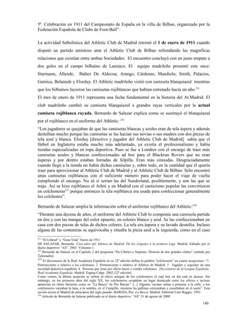 5º. Celebración en 1911 del Campeonato de España en la villa de Bilbao, organizado por la
Federación Española de Clubs de Foot-Ball”.

La actividad futbolística del Athletic Club de Madrid retornó el 1 de enero de 1911 cuando
disputó un partido amistoso ante el Athletic Club de Bilbao refrendando las magníficas
relaciones que existían entre ambas Sociedades. El encuentro concluyó con un justo empate a
dos goles en el campo bilbaíno de Lamiaco. El                          equipo madrileño presentó este once:
Starmann, Allende,           Ibáñez De Aldecoa; Arango, Cárdenas, Mandiola; Smith, Palacios,
Garnica, Belaúnde y Elorduy. El Athletic madrileño vistió con camiseta blanquiazul mientras
que los bilbaínos lucieron las camisetas rojiblancas que habían estrenado hacía un año.231
El mes de enero de 1911 representa una fecha fundamental en la historia del At.Madrid. El
club madrileño cambió su camiseta blanquiazul a grandes rayas verticales por la actual
camiseta rojiblanca rayada. Bernardo de Salazar explica como se sustituyó el blanquiazul
por el rojiblanco en el uniforme del Athletic: 232
“Los jugadores se quejaban de que las camisetas blancas y azules eran de tela áspera y además
desteñían mucho porque las camisetas se las hacían sus novias o sus madres con dos piezas de
tela azul y blanca. Elorduy [directivo y jugador del Athletic Club de Madrid] sabía que el
fútbol en Inglaterra estaba mucho más adelantado, ya existía el profesionalismo y había
tiendas especializadas en ropa deportiva. Pues se fue a Londres con el encargo de traer más
camisetas azules y blancas confeccionadas ad hoc para el Blackrun Rovers que no eran
ásperas y por dentro estaban forradas de felpilla. Eran más cómodas. Desgraciadamente
cuando llegó a la tienda no había dichas camisetas y, sobre todo, en la cantidad que él quería
traer para aprovisionar al Athletic Club de Madrid y al Athletic Club de Bilbao. Sólo encontró
unas camisetas rojiblancas con el suficiente número para poder hacer el viaje de vuelta
cumpliendo el encargo. No sé si serían las del Sunderland, posiblemente, y son las que se
trajo. Así se hizo rojiblanco el Atleti y en Madrid con el casticismo popular las convirtieron
en colchoneras233 porque entonces la tela rojiblanca era usada para confeccionar generalmente
los colchones”.

Bernardo de Salazar amplia la información sobre el uniforme rojiblanco del Athletic:234
“Durante una decena de años, el uniforme del Athletic Club lo componía una camisola partida
en dos y con las mangas del color opuesto, en colores blanco y azul. Se las confeccionaban en
casa con dos piezas de telas de dichos colores. La tela era áspera y su lavado desteñía. Incluso
alguna de las costureras se equivocaba y situaba la pieza azul a la izquierda, como en el caso
231
    “El Liberal” y “Gran Vida” Enero de 1911
DE SALAZAR, Bernardo: Cien años del Atlético de Madrid. De los orígenes a la primera Liga. Madrid. Editado por el
diario deportivo “AS”. 2003. Volumen 1.
232
    Bernardo de Salazar en el Capítulo 2 del programa “De Cibeles a Neptuno. Historia de dos grandes clubes” emitido por
Telemadrid.
233
     El diccionario de la Real Academia Española en su 22ª edición define la palabra “colchonero” en cuatro acepciones: “1.
Perteneciente o relativo a los colchones; 2. Perteneciente o relativo al Atlético de Madrid; 3. Jugador o seguidor de esta
sociedad deportiva española; 4. Persona que tiene por oficio hacer o vender colchones. Diccionario de la Lengua Española.
Real Academia Española. Madrid. Espasa Calpe. 2002 (22ª edición)
Como vemos, la última acepción se refiere al oficio antiguo de los colchoneros el cual hoy en día está en desuso. Sin
embargo, en los primeros años del siglo XX, los colchoneros ocupaban un lugar destacado entre los oficios e incluso
aparecían en obras literarias como en “La Busca” de Pío Baroja:” [...] Algunas vecinas salían a peinarse a la calle, y los
colchoneros vareaban la lana, a la sombra, en el Campillo, mientras las gallinas correataban y escarbaban en el suelo”. Esta
novela recrea el Madrid de principios del siglo pasado. BAROJA, Pío: La Busca. Madrid. Editorial Caro Raggio. 1991.
234
    Artículo de Bernardo de Salazar publicado en el diario deportivo “AS” 31 de agosto de 2000

                                                                                                                      140
 